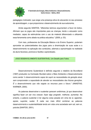 V Seminário de Energia, Meio Ambiente e Desenvolvimento.
                                        Santo Amaro – Bahia, 2012



pedagógico motivador, que exige uma presença ativa do educando no seu processo
de aprendizagem, o que proporciona o desenvolvimento de sua autonomia.

        Ainda segundo SANTOS, “diferentes teóricos argumentam a favor do lúdico.
Afirmam que os jogos são importantes para as crianças, tendo o educador como
mediador, capaz de estimulá-las com o uso de material diferenciado e utilizando
essa ferramenta como aliada na prática educativa.” (2009, p. 03).

        Com isso, professores da Educação Básica e do Ensino Superior, poderiam
aproveitar as potencialidades dos jogos para a dinamização de suas aulas e o
desenvolvimento na aplicação dos conteúdos, ademais a aproximação na realidade
do aluno favorece, promove e facilita o aprendizado.


   JOGO DESENVOLVIMENTO SUSTENTÁVEL: Um Desafio para Todos.




        Desenvolvimento Sustentável é definido segundo o relatório de Brundtland
(1987) produzido na Comissão Mundial sobre o Meio Ambiente e Desenvolvimento
como sendo “o desenvolvimento capaz de suprir as necessidades da geração atual,
sem comprometer a capacidade de atender as necessidades das futuras gerações.
É o desenvolvimento que não esgota os recursos para o futuro.” (ANASTAS;
WARNER, 2000).

        As palavras desenvolver e sustentar parecem antônimas, já que desenvolver
significa fazer um ser vivo crescer; fazer algo progredir, melhorar, aumentar. No
entanto, a palavra sustentar é ter alguma coisa pesada em cima de si; agüentar,
apoiar,    suportar,     suster.     É   cada   vez   mais difícil   combinar     as palavras
desenvolvimento e sustentabilidade tendo em vista uma sociedade sem sol, sem ar,
poluída (SANTOS, 2001).




V SEMAD – 04 a 06 de Junho de 2012               57
 