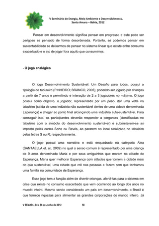 V Seminário de Energia, Meio Ambiente e Desenvolvimento.
                                        Santo Amaro – Bahia, 2012



         Pensar em desenvolvimento significa pensar em progresso e este pode ser
perigoso se pensado de forma desordenada. Portanto, só podemos pensar em
sustentabilidade se deixarmos de pensar no sistema linear que existe entre consumo
exacerbado e o ato de jogar fora aquilo que consumimos.




- O jogo analógico




        O jogo Desenvolvimento Sustentável: Um Desafio para todos, possui a
tipologia de tabuleiro (PINHEIRO; BRANCO, 2005), podendo ser jogado por crianças
a partir de 7 anos e permitindo e interação de 2 a 3 jogadores no máximo. O jogo
possui como objetivo, o jogador, representado por um peão, dar uma volta no
tabuleiro (saída de uma indústria não sustentável dentro de uma cidade denominada
Esperança) e chegar ao ponto final alcançando uma indústria auto-sustentável. Para
conseguir isto, os participantes deverão responder a perguntas (identificadas no
tabuleiro com o símbolo do desenvolvimento sustentável) e submeterem-se ao
imposto pelas cartas Sorte ou Revés, ao pararem no local sinalizado no tabuleiro
pelas letras S ou R, respectivamente.

        O jogo possui uma narrativa e está enquadrado na categoria Alea
(SANTAELLA et. al., 2009) no qual o senso comum é representado por uma criança
de 9 anos denominada Maria e por seus amiguinhos que moram na cidade de
Esperança. Maria quer melhorar Esperança com atitudes que tornem a cidade mais
do que sustentável, uma cidade que crê nas pessoas e fazem com que tenhamos
uma família na comunidade de Esperança.

        Esse jogo tem a função além de divertir crianças, alertá-las para o sistema em
crise que existe no consumo exacerbado que vem ocorrendo ao longo dos anos no
mundo inteiro. Mesmo sendo considerado um país em desenvolvimento, o Brasil é
que fornece riquezas para alimentar as grandes corporações do mundo inteiro. Já

V SEMAD – 04 a 06 de Junho de 2012             58
 
