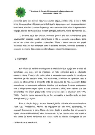 V Seminário de Energia, Meio Ambiente e Desenvolvimento.
                                        Santo Amaro – Bahia, 2012



perdemos parte dos nossos recursos naturais (água, petróleo etc.) e isso é feito
longe do nosso olhar. Oferecer somente trabalho às pessoas, sem preocupação com
o ambiente, não fará com que Esperança se torne sustentável e isto é representado
no jogo, através de imagens que indicam poluição, consumo, rejeito de materiais etc.

         O sistema deve ser circular, devemos pensar em atos sustentáveis para
salvaguardar pessoas, saúde, alimentação e não o consumo exacerbado, para
encher os bolsos das grandes corporações. Nisso o senso comum tem papel
essencial, mas por não entender como o sistema funciona, continua aceitando o
consumo e o rejeito das coisas consideradas por nós como ultrapassadas.




- O jogo digital




         Em virtude do advento tecnológico e a atratividade que o jogo tem, a união de
tecnologias aos jogos tem se mostrado um fator primordial para a educação
contemporânea. Essa junção potencializa a educação que através do paradigma
tradicional já não desperta mais, nos estudantes, a vontade de aprender. Isso é
notório se observarmos o ambiente onde os estudantes de hoje nasceram, todos
rodeados de computadores, celulares, tablets e que ao chegar à escola se deparam
com o antigo quadro negro (agora a lousa branca e o piloto) e um sistema que usa
ferramentas “de ontem procurando formar pessoas para o amanhã.” (MATTAR,
2010).     Partindo desse pensamento, se fez necessária a transformação do jogo
analógico em jogo digital.

         Para a criação do jogo em sua forma digital foi utilizada a ferramenta Adobe
Flash CS3 Professional. Através da linguagem de alto nível, actionscrip3, foi
possível desenvolver a parte lógica do jogo; desde a escolha dos personagens
(agora denominado ecotime), seus movimentos, ações diferenciadas aos sorteios
das cartas de forma randômica nas casas Sorte ou Revés, carregadas de um

V SEMAD – 04 a 06 de Junho de 2012             59
 