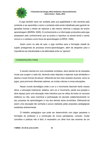 V Seminário de Energia, Meio Ambiente e Desenvolvimento.
                                        Santo Amaro – Bahia, 2012



       O jogo também deve ser avaliado pela sua jogabilidade e não somente pelo
conteúdo a ser aprendido e como o conteúdo está sendo trabalhado para garantir às
gerações futuras o direito de repensar e até mesmo reformar o espaço de ensino
aprendizagem (MORIN, 2009). O conhecimento e a informação produzidos pelo jogo
perpassam pelo conhecimento que se produz e reproduz na escola tendo o senso
comum e o cotidiano como focos de aprendizagem (LOPES, 1999).

        Assim como na sala de aula, o jogo contribui para a formação cidadã do
sujeito protagonista do processo ensino-aprendizagem, além de despertar para a
importância da interatividade e da afetividade entre os “gamers”



 CONSIDERAÇÕES FINAIS




        A escola inserida em uma sociedade complexa, deve atentar-se às situações
novas que surgem a cada dia, devendo estar disposta a repensar suas atividades e
aberta a novas formas de educar. Utilizando-se dos mais variados recursos, como os
jogos, para promover diferentes saberes, as muitas culturas e novas educações.

        Nesse mundo tecnológico onde a cor e o movimento fascinam tanto nossos
olhos, a educação tradicional, estática, sem cor e movimento, perde sua posição e
abre espaço para uma educação mais interativa que se utiliza de todos os recursos
didáticos ou não, para incentivar a participação do alunado colaborativamente no
seu processo de aprendizagem e nos dos demais seres envolvidos. Efetivando-se
assim uma educação tão sonhada e pouco realizada pelas propostas pedagógicas
existentes anteriormente.

        O trabalho pedagógico que pode ser desenvolvido com jogos perpassa a
formação do professor e a construção de novos paradigmas, contudo, mudar
conceitos e práticas não é fácil, é necessário um olhar livre das amarras de um



V SEMAD – 04 a 06 de Junho de 2012             62
 