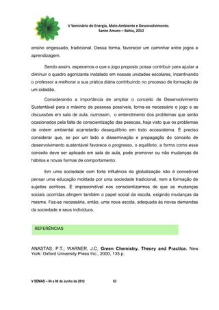 V Seminário de Energia, Meio Ambiente e Desenvolvimento.
                                        Santo Amaro – Bahia, 2012



ensino engessado, tradicional. Dessa forma, favorecer um caminhar entre jogos e
aprendizagem.

        Sendo assim, esperamos o que o jogo proposto possa contribuir para ajudar a
diminuir o quadro agonizante instalado em nossas unidades escolares, incentivando
o professor a melhorar a sua prática diária contribuindo no processo de formação de
um cidadão.

        Considerando a importância de ampliar o conceito de Desenvolvimento
Sustentável para o máximo de pessoas possíveis, torna-se necessário o jogo e as
discussões em sala de aula, outrossim, o entendimento dos problemas que serão
ocasionados pela falta de conscientização das pessoas, haja visto que os problemas
de ordem ambiental acarretarão desequilíbrio em todo ecossistema. É preciso
considerar que, se por um lado a disseminação e propagação do conceito de
desenvolvimento sustentável favorece o progresso, o equilíbrio, a forma como esse
conceito deve ser aplicado em sala de aula, pode promover ou não mudanças de
hábitos e novas formas de comportamento.

        Em uma sociedade com forte influência da globalização não é concebível
pensar uma educação moldada por uma sociedade tradicional, nem a formação de
sujeitos acríticos. É imprescindível nos conscientizarmos de que as mudanças
sociais ocorridas atingem também o papel social da escola, exigindo mudanças da
mesma. Faz-se necessária, então, uma nova escola, adequada às novas demandas
da sociedade e seus indivíduos.



  REFERÊNCIAS



ANASTAS, P.T.; WARNER, J.C. Green Chemistry. Theory and Practice. New
York: Oxford University Press Inc., 2000, 135 p.




V SEMAD – 04 a 06 de Junho de 2012             63
 