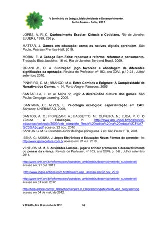 V Seminário de Energia, Meio Ambiente e Desenvolvimento.
                                        Santo Amaro – Bahia, 2012



LOPES, A. R. C. Conhecimento Escolar: Ciência e Cotidiano. Rio de Janeiro:
EdUERJ, 1999. 236 p.

MATTAR, J. Games em educação: como os nativos digitais aprendem. São
Paulo: Pearson Prentice Hall, 2010.

MORIN, E. A Cabeça Bem-Feita: repensar a reforma, reformar o pensamento.
Tradução Eloá Jacobina, 16 ed. Rio de Janeiro: Bertrand Brasil, 2009.

ORIANI Jr., O. A. Subtração: jogo favorece a abordagem de diferentes
significados da operação. Revista do Professor, nº 103, ano XXVI, p.19-24 , Julho/
setembro 2010.

PINHEIRO, C. M.; BRANCO, M.A. Entre Combos e Enigmas: A Complexidade da
Narrativa dos Games. n. 14, Porto Alegre: Famecos, 2005

SANTAELLA, L. et. al. Mapa do Jogo: A diversidade cultural dos games. São
Paulo: Cengage Learning, 2009.

SANTANA, C.; ALVES, L. Psicologia ecológica: especialização em EAD.
Salvador: UNEB/NEAD, 2009.

SANTOS, A. C.; PIOVEZANI, A.; BASSETTO, M.; OLIVEIRA, N.; ZUCA, P. C. O
Lúdico       a      Educação.        In:      http://www.am.unisal.br/pos/stricto-
educacao/coloquio/2009/trab_completo_files/o%20ludico%20na%20educa%C3%A7
%C3%A3o.pdf acesso: 22 nov. 2010
SANTOS, G. M. G. Dicionário Júnior da língua portuguesa. 2 ed. São Paulo: FTD, 2001.

SENA, G.; MOURA, J. Jogos Eletrônicos e Educação: Novas Formas de aprender. In:
http://www.gamecultura.com.br acesso em: 21 out. 2010

VENTURA, M. M. S. Atividades Lúdicas - jogar e brincar promovem o desenvolvimento
do pensar da criança. Revista do Professor, nº 103, ano XXVI, p. 5-8 , Julho/ setembro
2011.

http://www.wwf.org.br/informacoes/questoes_ambientais/desenvolvimento_sustentavel/
acesso em: 21 out. 2011

http://www.jogos.antigos.nom.br/jtabuleiro.asp acesso em 02 nov. 2010

http://www.wwf.org.br/informacoes/questoes_ambientais/desenvolvimento_sustentavel/
acesso em 01 abril. 2012

http://help.adobe.com/pt_BR/ActionScript/3.0_ProgrammingAS3/flash_as3_programming
acesso em 04 de maio de 2012.



V SEMAD – 04 a 06 de Junho de 2012             64
 