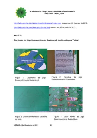 V Seminário de Energia, Meio Ambiente e Desenvolvimento.
                                        Santo Amaro – Bahia, 2012




http://helpx.adobe.com/content/help/br/illustrator/topics.html acesso em 05 de maio de 2012.

http://helpx.adobe.com/photoshop/topics.html acesso em 05 de maio de 2012.



ANEXOS

Storyboard do Jogo Desenvolvimento Sustentável: Um Desafio para Todos!




 Figura 1- Logomarca do               jogo          Figura  2-   Narrativa   do    jogo
 Desenvolvimento Sustentável.                       Desenvolvimento Sustentável.




 Figura 3- Desenvolvimento do tabuleiro               Figura 4- Visão frontal do jogo
 do jogo.                                             Desenvolvimento Sustentável.


V SEMAD – 04 a 06 de Junho de 2012             65
 