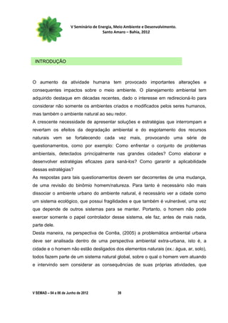 V Seminário de Energia, Meio Ambiente e Desenvolvimento.
                                        Santo Amaro – Bahia, 2012




 INTRODUÇÃO



O aumento da atividade humana tem provocado importantes alterações e
consequentes impactos sobre o meio ambiente. O planejamento ambiental tem
adquirido destaque em décadas recentes, dado o interesse em redirecioná-lo para
considerar não somente os ambientes criados e modificados pelos seres humanos,
mas também o ambiente natural ao seu redor.
A crescente necessidade de apresentar soluções e estratégias que interrompam e
revertam os efeitos da degradação ambiental e do esgotamento dos recursos
naturais vem se fortalecendo cada vez mais, provocando uma série de
questionamentos, como por exemplo: Como enfrentar o conjunto de problemas
ambientais, detectados principalmente nas grandes cidades? Como elaborar e
desenvolver estratégias eficazes para saná-los? Como garantir a aplicabilidade
dessas estratégias?
As respostas para tais questionamentos devem ser decorrentes de uma mudança,
de uma revisão do binômio homem/natureza. Para tanto é necessário não mais
dissociar o ambiente urbano do ambiente natural, é necessário ver a cidade como
um sistema ecológico, que possui fragilidades e que também é vulnerável, uma vez
que depende de outros sistemas para se manter. Portanto, o homem não pode
exercer somente o papel controlador desse sistema, ele faz, antes de mais nada,
parte dele.
Desta maneira, na perspectiva de Corrêa, (2005) a problemática ambiental urbana
deve ser analisada dentro de uma perspectiva ambiental extra-urbana, isto é, a
cidade e o homem não estão desligados dos elementos naturais (ex.: água, ar, solo),
todos fazem parte de um sistema natural global, sobre o qual o homem vem atuando
e intervindo sem considerar as consequências de suas próprias atividades, que




V SEMAD – 04 a 06 de Junho de 2012             39
 