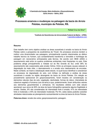 V Seminário de Energia, Meio Ambiente e Desenvolvimento.
                                        Santo Amaro – Bahia, 2012



  Processos erosivos e mudanças na paisagem da bacia do Arroio
                Pelotas, município de Pelotas, RS.

                                                                        Rafael Cruz da Silva*1

                              *Instituto de Geociências da Universidade Federal da Bahia – UFBA.
                                                                        1-georafacruz@yahoo.com




Resumo

Este trabalho tem como objetivo analisar as áreas suscetíveis à erosão na bacia do Arroio
Pelotas sobre a perspectiva da ecodinâmica de Tricart. Os processos erosivos tendem a
instituir uma dinamicidade nas paisagens, principalmente quando relacionadas ao efetivo
trabalho técnico do homem, que constantemente transforma e remodela a morfologia da
paisagem em neocenários antropizados pela técnica. De acordo com IBGE (2002) o
assoreamento está entre os quatros problemas ambientais mais freqüentes no país. Este
problema atinge principalmente a metade sul do Rio Grande do Sul, onde 58% do
assoreamento são ocasionados pela erosão hídrica. Entre as principais causas estavam à
degradação da mata ciliar, o desmatamento e a erosão e/ou deslizamento de encostas.
Neste contexto, se insere a idealização deste estudo, no qual busca identificar e caracterizar
os processos de degradação do solo, com ênfase na definição e análise de áreas
suscetíveis à erosão na região abrangente da bacia do Arroio Pelotas. Em relação ao
procedimento operacional em geoprocessamento, foram levados em consideração os
elementos naturais (tipo de solo, vegetação, declividade, formas de relevo, intensidade de
cobertura vegetal) e humanos (uso da terra) e que, posteriormente, foram atribuídos valores
aos elementos geoambientais e antrópicas. Os resultados obtidos com este estudo
apontaram que cerca de 90% da área da bacia hidrográfica apresenta alguma fragilidade à
erosão. Destes, 8% são consideradas de intensidade forte à erosão; 41% de intensidade
forte à moderada; e 44% de intensidade moderada. Por fim, estes dados poderão subsidiar
atividades relacionadas ao planejamento socioambiental na área da bacia do Arroio Pelotas.

Palavras-chave: erosão dos solos; geoprocessamento; paisagem.




V SEMAD – 04 a 06 de Junho de 2012              67
 
