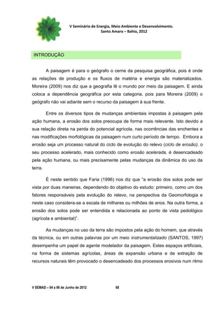 V Seminário de Energia, Meio Ambiente e Desenvolvimento.
                                        Santo Amaro – Bahia, 2012




 INTRODUÇÃO


         A paisagem é para o geógrafo o cerne da pesquisa geográfica, pois é onde
as relações de produção e os fluxos de matéria e energia são materializados.
Moreira (2009) nos diz que a geografia lê o mundo por meio da paisagem. E ainda
coloca a dependência geográfica por esta categoria, pois para Moreira (2009) o
geógrafo não vai adiante sem o recurso da paisagem à sua frente.

         Entre os diversos tipos de mudanças ambientais impostas à paisagem pela
ação humana, a erosão dos solos preocupa de forma mais relevante. Isto devido a
sua relação direta na perda do potencial agrícola, nas ocorrências das enchentes e
nas modificações morfológicas da paisagem num curto período de tempo. Embora a
erosão seja um processo natural do ciclo de evolução do relevo (ciclo de erosão), o
seu processo acelerado, mais conhecido como erosão acelerada, é desencadeado
pela ação humana, ou mais precisamente pelas mudanças da dinâmica do uso da
terra.

         É neste sentido que Faria (1996) nos diz que “a erosão dos solos pode ser
vista por duas maneiras, dependendo do objetivo do estudo: primeiro, como um dos
fatores responsáveis pela evolução do relevo, na perspectiva da Geomorfologia e
neste caso considera-se a escala de milhares ou milhões de anos. Na outra forma, a
erosão dos solos pode ser entendida e relacionada ao ponto de vista pedológico
(agrícola e ambiental)”.

         As mudanças no uso da terra são impostos pela ação do homem, que através
da técnica, ou em outras palavras por um meio instrumentalizado (SANTOS, 1997)
desempenha um papel de agente modelador da paisagem. Estes espaços artificiais,
na forma de sistemas agrícolas, áreas de expansão urbana e de extração de
recursos naturais têm provocado o desencadeado dos processos erosivos num ritmo




V SEMAD – 04 a 06 de Junho de 2012             68
 