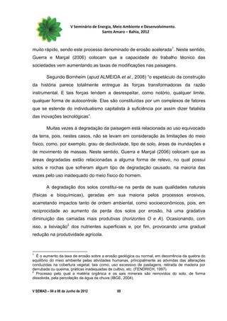 V Seminário de Energia, Meio Ambiente e Desenvolvimento.
                                        Santo Amaro – Bahia, 2012



muito rápido, sendo este processo denominado de erosão acelerada 1. Neste sentido,
Guerra e Marçal (2006) colocam que a capacidade do trabalho técnico das
sociedades vem aumentando as taxas de modificações nas paisagens.

        Segundo Bornheim (apud ALMEIDA et al., 2008) “o espetáculo da construção
da história parece totalmente entregue às forças transformadoras da razão
instrumental. E tais forças tendem a desrespeitar, como notório, qualquer limite,
qualquer forma de autocontrole. Elas são constituídas por um complexos de fatores
que se estende do individualismo capitalista à suficiência por assim dizer fatalista
das inovações tecnológicas”.

        Muitas vezes à degradação da paisagem está relacionada ao uso equivocado
da terra, pois, nestes casos, não se levam em consideração às limitações do meio
físico, como, por exemplo, grau de declividade, tipo de solo, áreas de inundações e
de movimento de massas. Neste sentido, Guerra e Marçal (2006) colocam que as
áreas degradadas estão relacionadas a alguma forma de relevo, no qual possui
solos e rochas que sofreram algum tipo de degradação causado, na maioria das
vezes pelo uso inadequado do meio físico do homem.

        A degradação dos solos constitui-se na perda de suas qualidades naturais
(físicas e bioquímicas), geradas em sua maioria pelos processos erosivos,
acarretando impactos tanto de ordem ambiental, como socioeconômicos, pois, em
reciprocidade ao aumento da perda dos solos por erosão, há uma gradativa
diminuição das camadas mais produtivas (horizontes O e A). Ocasionando, com
isso, a lixiviação2 dos nutrientes superficiais e, por fim, provocando uma gradual
redução na produtividade agrícola.



1
  É o aumento da taxa de erosão sobre a erosão geológica ou normal, em decorrência da quebra do
equilíbrio do meio ambiente pelas atividades humanas, principalmente as advindas das alterações
conduzidas na cobertura vegetal, tais como, uso excessivo de pastagens, retirada de madeira por
derrubada ou queima, práticas inadequadas de cultivo, etc. (FENDRICH, 1997).
2
  Processo pelo qual a matéria orgânica e os sais minerais são removidos do solo, de forma
dissolvida, pela percolação da água da chuva (IBGE, 2004).


V SEMAD – 04 a 06 de Junho de 2012             69
 
