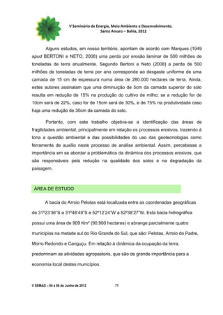 V Seminário de Energia, Meio Ambiente e Desenvolvimento.
                                        Santo Amaro – Bahia, 2012



        Alguns estudos, em nosso território, apontam de acordo com Marques (1949
apud BERTONI e NETO, 2008) uma perda por erosão laminar de 500 milhões de
toneladas de terra anualmente. Segundo Bertoni e Neto (2008) a perda de 500
milhões de toneladas de terra por ano corresponde ao desgaste uniforme de uma
camada de 15 cm de espessura numa área de 280.000 hectares de terra. Ainda,
estes autores assinalam que uma diminuição de 5cm da camada superior do solo
resulta em redução de 15% na produção do cultivo de milho; se a redução for de
10cm será de 22%, caso for de 15cm será de 30%, e de 75% na produtividade caso
haja uma redução de 30cm da camada do solo.

        Portanto, com este trabalho objetiva-se a identificação das áreas de
fragilidades ambiental, principalmente em relação os processos erosivos, trazendo à
tona a questão ambiental e das possibilidades do uso das geotecnologias como
ferramenta de auxílio neste processo de análise ambiental. Assim, percebesse a
importância em se abordar a problemática da dinâmica dos processos erosivos, que
são responsáveis pela redução na qualidade dos solos e na degradação da
paisagem.



 ÁREA DE ESTUDO


        A bacia do Arroio Pelotas está localizada entre as coordenadas geográficas

de 31º23’36“S a 31º48’49”S e 52º12’24”W a 52º38’27”W. Esta bacia hidrográfica

possui uma área de 909 Km² (90.900 hectares) e abrange parcialmente quatro

municípios na metade sul do Rio Grande do Sul, que são: Pelotas, Arroio do Padre,

Morro Redondo e Canguçu. Em relação à dinâmica da ocupação da terra,

predominam as atividades agropastoris, que são de grande importância para a

economia local destes municípios.



V SEMAD – 04 a 06 de Junho de 2012             71
 