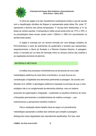 V Seminário de Energia, Meio Ambiente e Desenvolvimento.
                                        Santo Amaro – Bahia, 2012



        O clima da região é do tipo mesotérmico (subtropical úmido) e que de acordo
com a classificação climática de Köppen é representado pelas letras Cfa, onde “C”
representa o domínio dos climas temperados; “f” chuvas bem distribuídas; e “a” as
áreas de verões quentes. A temperatura média anual oscila entre de 17ºC e 18ºC, e
as precipitações totais anuais variam entre 1.300mm a 1600 mm (aumentando no
sentido leste-oeste).

        A região é marcada por um terreno formado por uma litologia cristalina do
Pré-Cambriano e outra de sedimentos do quaternário e terciário que representam,
respectivamente, a Serra do Sudeste e a Planície Costeira Gaúcha. A paisagem,
ainda, é marcada por um faixa de transição entre os campos sulinos das coxilhas e
as vegetações pioneiras de planície.


 MATÉRIAS E MÉTODOS


        A análise dos processos morfodinâmicos se dá através de uma visão

metodológica sistêmica do meio físico e territorial e, no qual, leva-se em

consideração a fragilidade dos elementos pertinentes à paisagem. De acordo com

Almeida et al. (2008) “a abordagem sistêmica é baseada no princípio de que o meio

ecológico não é um conglomerado de elementos distintos, mas um sistema

possuidor de organização e integração – sustentado no equilíbrio dinâmico de ciclos

e flutuações permanentes e complementares de matéria e energia –, que

redimensionou o pensamento científico moderno”.

        Para a realização deste trabalho deve-se seguir um procedimento

metodológico apropriado a análise das variáveis que compõe a paisagem,

distinguindo meios degradados dos naturalmente equilibrados. Por isso, será


V SEMAD – 04 a 06 de Junho de 2012             72
 