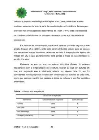 V Seminário de Energia, Meio Ambiente e Desenvolvimento.
                                        Santo Amaro – Bahia, 2012



utilizada a proposta metodológica de Crepani et al. (2008), onde estes autores

analisam as perdas de solos a partir da caracterização morfodinâmica da paisagem,

ancorado nos pressupostos da ecodinâmica de Tricart (1977), onde se estabelece

os critérios morfodinâmicos da paisagem, de acordo com a sua intensidade de

degradação.

        Em relação ao procedimento operacional deve-se proceder segundo o que
propõe Crepani et al. (2008), onde após serem atribuídos valores para as classes
dos respectivos mapas temáticos, devem-se ser feita à integração via álgebra de
mapas em SIG e que, posteriormente, será gerado o mapa de suscetibilidade à
erosão dos solos.

        Referente ao uso do solo, os valores atribuídos (Tabela 1) estavam
relacionados com a temporalidade da cobertura, vegetal, ou seja, em culturas em
que sua vegetação não é totalmente retirada em alguma parte do ano foi
considerada menos propensa à erosão em consideração as culturas de ciclo curto,
como, por exemplo, o milho que passada a época de colheita, o solo fica exposto a
erosividade.



Tabela 1 – Uso do solo e vegetação

                                     Uso do solo e vegetação

              Elementos              Característica de fragilidade       Valor atribuído

   Floresta                                     baixa                             1

   Mata ciliar                                  baixa                             1

   Mata de restinga                             baixa                             1

   Eucalipto (silvicultura)                      alta                             3




V SEMAD – 04 a 06 de Junho de 2012              73
 