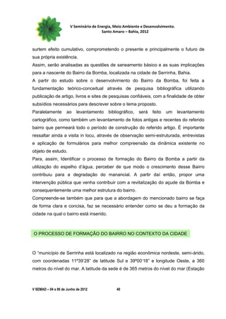 V Seminário de Energia, Meio Ambiente e Desenvolvimento.
                                        Santo Amaro – Bahia, 2012



surtem efeito cumulativo, comprometendo o presente e principalmente o futuro de
sua própria existência.
Assim, serão analisadas as questões de saneamento básico e as suas implicações
para a nascente do Bairro da Bomba, localizada na cidade de Serrinha, Bahia.
A partir do estudo sobre o desenvolvimento do Bairro da Bomba, foi feita a
fundamentação teórico-conceitual através de pesquisa bibliográfica utilizando
publicação de artigo, livros e sites de pesquisas confiáveis, com a finalidade de obter
subsídios necessários para descrever sobre o tema proposto.
Paralelamente        ao    levantamento    bibliográfico,   será   feito   um     levantamento
cartográfico, como também um levantamento de fotos antigas e recentes do referido
bairro que permeará todo o período de construção do referido artigo. É importante
ressaltar ainda a visita in locu, através de observação semi-estruturada, entrevistas
e aplicação de formulários para melhor compreensão da dinâmica existente no
objeto de estudo.
Para, assim, Identificar o processo de formação do Bairro da Bomba a partir da
utilização do espelho d’água, perceber de que modo o crescimento desse Bairro
contribuiu para a degradação do manancial. A partir daí então, propor uma
intervenção pública que venha contribuir com a revitalização do açude da Bomba e
consequentemente uma melhor estrutura do bairro.
Compreende-se também que para que a abordagem do mencionado bairro se faça
de forma clara e concisa, faz se necessário entender como se deu a formação da
cidade na qual o bairro está inserido.



O PROCESSO DE FORMAÇÃO DO BAIRRO NO CONTEXTO DA CIDADE



O “município de Serrinha está localizado na região econômica nordeste, semi-árido,
com coordenadas 11º39’28” de latitude Sul e 39º00’18” e longitude Oeste, a 360
metros do nível do mar. A latitude da sede é de 365 metros do nível do mar (Estação



V SEMAD – 04 a 06 de Junho de 2012             40
 
