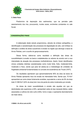 V Seminário de Energia, Meio Ambiente e Desenvolvimento.
                                         Santo Amaro – Bahia, 2012



5. Setor fraco

           Predomínio     da    deposição    dos     sedimentos,   que    se   percebe   pelo
assoreamento dos rios, provocando, muitas vezes, enchentes constantes no vale
fluvial.




CONSIDERAÇÕES FINAIS



           A elaboração deste estudo proporcionou, através da síntese cartográfica, a
identificação e caracterização dos processos de degradação do solo, com ênfase na
definição e análise de áreas suscetíveis à erosão na região que abrange a bacia do
Arroio Pelotas, com o auxílio do geoprocessamento.

           Dessa forma, obteve-se como resultado a definição das áreas de
suscetibilidade à erosão na bacia e estabelecidos os setores de acordo com a sua
intensidade de atuação dos processos morfodinâmicos. Assim, foram identificados
cincos unidades distintas caracterizadas como muito forte, forte, moderado-forte,
moderado e fraco, sendo que para tal adotou-se a metodologia de unidades de
fragilidade ambiental fundamentadas no conceito de ecodinâmica de Tricart (1977).

           Os resultados apontaram que aproximadamente 90% da área da bacia do
Arroio Pelotas apresenta risco de erosão de intensidade forte. Sendo que, 75 Km²
apresentam-se como áreas fortemente erodidas, equivalente a cerca de 9% da área
total. E 398 Km² (43% da área) tem risco de perda de solos moderados por erosão.

           As áreas de maior suscetibilidade à erosão são aquelas em que as
declividades são superiores a 20%, apresentam solos do tipo neossolo litólico, estão
associados a cultivos de ciclo curto (milho, fumo e soja), e apresenta desmatamento
da mata nativa.




V SEMAD – 04 a 06 de Junho de 2012              79
 