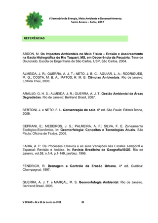 V Seminário de Energia, Meio Ambiente e Desenvolvimento.
                                        Santo Amaro – Bahia, 2012




 REFERÊNCIAS




ABDON, M. Os Impactos Ambientais no Meio Físico – Erosão e Assoreamento
na Bacia Hidrográfica do Rio Taquari, MS, em Decorrência da Pecuária. Tese de
Doutorado. Escola de Engenharia de São Carlos, USP, São Carlos, 2004.


ALMEIDA, J. R.; GUERRA, A. J. T.; NETO, J. B. C.; AGUIAR, L. A.; RODRIGUES,
M. G.; COSTA, M. B. A.; MATOS; R. M. B. Ciências Ambientais. Rio de janeiro:
Editora Thex, 2008.


ARAUJO, G. H. S.; ALMEIDA, J. R.; GUERRA, A. J. T. Gestão Ambiental de Áreas
Degradadas. Rio de Janeiro: Bertrand Brasil, 2007.


BERTONI, J. e NETO, F. L. Conservação do solo. 6ª ed. São Paulo: Editora Ícone,
2008.


CEPRANI, E.; MEDEIROS, J. S.; PALMEIRA, A. F.; SILVA, F. E. Zoneamento
Ecológico-Econômico. In: Geomorfologia: Conceitos e Tecnologias Atuais. São
Paulo: Oficina de Textos, 2008.


FARIA, A. P. Os Processos Erosivos e as suas Variações nas Escalas Temporal e
Espacial: Revisão e Análise. In: Revista Brasileira de Geografia/IBGE. Rio de
Janeiro, vol.58, n.1/4, p.1-149, jan/dez. 1996.


FENDRICH, R. Drenagem e Controle da Erosão Urbana. 4ª ed. Curitiba:
Champagnat, 1997.


GUERRA, A. J. T. e MARÇAL, M. S. Geomorfologia Ambiental. Rio de Janeiro.
Bertrand Brasil, 2006.




V SEMAD – 04 a 06 de Junho de 2012             80
 