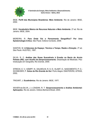 V Seminário de Energia, Meio Ambiente e Desenvolvimento.
                                        Santo Amaro – Bahia, 2012



IBGE. Perfil dos Municípios Brasileiros: Meio Ambiente. Rio de Janeiro: IBGE,
2002.


IBGE. Vocabulário Básico de Recursos Naturais e Meio Ambiente. 2ª ed. Rio de
Janeiro: IBGE, 2004.


MOREIRA, R. Para Onde Vai o Pensamento Geográfico?                                Por   Uma
Epistemologia Crítica. São Paulo: Editora Contexto, 2009.


SANTOS, M. A Natureza do Espaço: Técnica e Tempo. Razão e Emoção. 2ª ed.
São Paulo: HUCITEC, 1997.


SILVA, R. C. Análise das Áreas Suscetíveis à Erosão na Bacia do Arroio
Pelotas (RS), com Auxílio do Geoprocessamento. Dissertação de Mestrado. Pós-
Graduação em Geografia, Rio Grande, 2009.


STRECK, E. V.; KÄMPF, N.; DALMOLIN, R. S. D.; KLAMT, E.; NASCIMENTO, P. C.;
SCHNEIDER, P. Solos do Rio Grande do Sul. Porto Alegre: EMATER/RS; UFRGS,
2002.


TRICART, J. Ecodinâmica. Rio de Janeiro: IBGE, 1977.


XAVIER-da-SILVA, J. e ZAIDAN, R. T. Geoprocessamento e Análise Ambiental:
Aplicações. Rio de Janeiro. Editora Bertrand Brasil, 2004.




V SEMAD – 04 a 06 de Junho de 2012             81
 