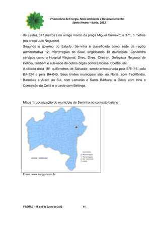V Seminário de Energia, Meio Ambiente e Desenvolvimento.
                                        Santo Amaro – Bahia, 2012



da Leste), 377 metros ( no antigo marco da praça Miguel Carneiro) e 371, 3 metros
(na praça Luís Nogueira).
Segundo o governo do Estado, Serrinha é classificada como sede da região
administrativa 12, microrregião do Sisal, englobando 18 municípios. Concentra
serviços como o Hospital Regional, Direc, Dires, Ciretran, Delegacia Regional de
Polícia, também é sub-sede de outros órgão como Embasa, Coelba, etc.
A cidade dista 181 quilômetros de Salvador, sendo entrecortada pela BR-116, pela
BA-324 e pela BA-049. Seus limites municipais são: ao Norte, com Teofilândia,
Barrocas e Araci; ao Sul, com Lamarão e Santa Bárbara, a Oeste com Ichú e
Conceição do Coité e a Leste com Biritinga.




Mapa 1: Localização do município de Serrinha no contexto baiano




Fonte: www.sei.gov.com.br




V SEMAD – 04 a 06 de Junho de 2012             41
 