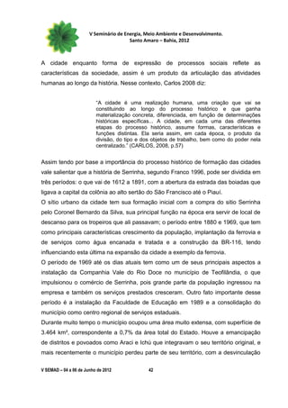V Seminário de Energia, Meio Ambiente e Desenvolvimento.
                                        Santo Amaro – Bahia, 2012



A cidade enquanto forma de expressão de processos sociais reflete as
características da sociedade, assim é um produto da articulação das atividades
humanas ao longo da história. Nesse contexto, Carlos 2008 diz:


                          “A cidade é uma realização humana, uma criação que vai se
                          constituindo ao longo do processo histórico e que ganha
                          materialização concreta, diferenciada, em função de determinações
                          históricas específicas... A cidade, em cada uma das diferentes
                          etapas do processo histórico, assume formas, características e
                          funções distintas. Ela seria assim, em cada época, o produto da
                          divisão, do tipo e dos objetos de trabalho, bem como do poder nela
                          centralizado.” (CARLOS, 2008, p.57)


Assim tendo por base a importância do processo histórico de formação das cidades
vale salientar que a história de Serrinha, segundo Franco 1996, pode ser dividida em
três períodos: o que vai de 1612 a 1891, com a abertura da estrada das boiadas que
ligava a capital da colônia ao alto sertão do São Francisco até o Piauí.
O sítio urbano da cidade tem sua formação inicial com a compra do sitio Serrinha
pelo Coronel Bernardo da Silva, sua principal função na época era servir de local de
descanso para os tropeiros que ali passavam; o período entre 1880 e 1969, que tem
como principais características crescimento da população, implantação da ferrovia e
de serviços como água encanada e tratada e a construção da BR-116, tendo
influenciando esta última na expansão da cidade a exemplo da ferrovia.
O período de 1969 até os dias atuais tem como um de seus principais aspectos a
instalação da Companhia Vale do Rio Doce no município de Teofilândia, o que
impulsionou o comércio de Serrinha, pois grande parte da população ingressou na
empresa e também os serviços prestados cresceram. Outro fato importante desse
período é a instalação da Faculdade de Educação em 1989 e a consolidação do
município como centro regional de serviços estaduais.
Durante muito tempo o município ocupou uma área muito extensa, com superfície de
3.464 km², correspondente a 0,7% da área total do Estado. Houve a emancipação
de distritos e povoados como Araci e Ichú que integravam o seu território original, e
mais recentemente o município perdeu parte de seu território, com a desvinculação

V SEMAD – 04 a 06 de Junho de 2012             42
 