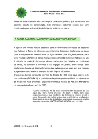 V Seminário de Energia, Meio Ambiente e Desenvolvimento.
                                        Santo Amaro – Bahia, 2012



áreas de lazer existentes são um campo e uma praça pública, que se encontra em
péssimo estado de conservação. São oferecidos trabalhos sociais que vem
contribuindo para a diminuição do índice de violência no bairro.




 O BAIRRO DA BOMBA NA CONTEXTUALIZAÇÃO TEMPO-ESPAÇO



A água é um recurso natural essencial para a sobrevivência de todas as espécies
que habitam a Terra, os alimentos que ingerimos dependem diretamente da água
para a sua produção. Necessitamos da água também para a higiene pessoal, para
lavar roupas e utensílios e para a manutenção da limpeza de nossas habitações. Ela
é utilizada na produção de energia elétrica, na limpeza das cidades, na construção
de obras, no combate a incêndios e na irrigação de jardins, entre outros. Está
diretamente ligada ao desenvolvimento das civilizações as quais em sua maioria
surgiram em torno de rios a exemplo do Nilo, Tigre e o Eufrates.
O açude da bomba construído no início da década de 1950 tinha água potável e de
boa qualidade (FIGURA 1), a qual abastecia grande parte da cidade principalmente
os moradores mais próximos. Segundo informativo mensal da Ass. dos Moradores
do bairro publicado em abril de 2006:

                          “Quem o conheceu há 55 anos certamente têm saudades de sua
                          água azul clara, numa extensão de 300m x 100m, com suas
                          pequenas ondas, e que nas tardes de domingos e feriados era ali o
                          ponto de encontro de muitos amigos que se distraiam e se aliviavam
                          do cansaço do dia-a-dia de trabalho, através das pequenas e simples
                          pescarias de anzóis”. (INFORMATIVO MENSAL, ed. 14, 2006




V SEMAD – 04 a 06 de Junho de 2012             45
 