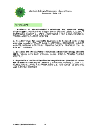 V Seminário de Energia, Meio Ambiente e Desenvolvimento.
                                        Santo Amaro – Bahia, 2012




  REFERÊNCIAS

1.- Ecoaldeas or Self-Sustainable Communities and renewable energy
solutions (SSC). Potential in the II Region of Chile (Atacama Desert). AZEVEDO J.
DOMINGUES, GUERRA J. , CABO I. RODRÍGUEZ 1, REY D. REY, MONTES E.
VIEITES, AGÜERA A.LÓPEZ. ICREPQ12

2.- Feasibility study for sustainable development in the island cerrito de los
morreños (ecuador). PERALTA JUAN J , AZEVEDO J. DOMINGUES , AGÜERA
A.LÓPEZ, BARRIGA ALFREDO R , DELGADO EMÉRITA , ARBOLEDA IVAN , D.
REY REY. ICREPQ12

3.- Ecoaldeas or Self-Sustainable communities and renewable energy solutions
(SSC). Potential in the South of Sonora, México . SOSA I., AGÜERA A.LÓPEZ.
ICREPQ12

4.- Experience of bioclimatic architecture integrated with a photovoltaic system
for an isolated community in Colombia (La Primavera, Vichada) ALDANA P. A.
GÓMEZ, CASTELLANOS A. P. PARRA, RICO G. E. RODRÍGUEZ , DE LOS RÍOS
AND O. PÉREZ. ICREPQ12




V SEMAD – 04 a 06 de Junho de 2012         91
 