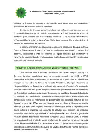 V Seminário de Energia, Meio Ambiente e Desenvolvimento.
                                        Santo Amaro – Bahia, 2012




utilidade na limpeza do campus e na ingestão para saciar sede dos servidores,
prestadores de serviços, alunos e visitantes.
        Em relação às áreas de consumo de água nas instalações do campus, tem-se
5 banheiros coletivos (3 no pavilhão administrativo e 2 no pavilhão de aulas), 4
banheiros para pessoas com necessidades especiais ( 2 no pavilhão administrativo
e 2 no pavilhão de aulas), 4 laboratórios (de biologia, química, física e hidráulica), 1
cantina e 4 bebedouros de pressão.
        O ecotime monitorará as atividades de consumo consciente da água no IFBA
Campus Santo Amaro tornando o seu aproveitamento necessário o quanto for
possível, fiscalizando e indo de encontro às ações tomadas que contornam o
caminho da sustentabilidade, colaborando na tarefa de conscientização na utilização
adequada dos recursos naturais.


  PROJETOS E AÇÕES SUSTENTÁVEIS NOS INSTITUTOS FEDERAIS.

        Uma parceria entre o Instituto Federal do Acre (IFAC campus Xapuri) e o
Governo do Acre possibilitará que, no segundo semestre de 2012, o IFAC
desenvolva atividades sustentáveis no município de Xapuri, com o objetivo de
reforçar os propósitos de defesa da Floresta Amazônica. O projeto denomina-se
“Sustentabilidade na Amazônia: a trajetória dos povos da Floresta”. Os alunos do
Instituto Federal do Pará (IFPA campus Ananindeua) juntamente com os moradores
de Ananindeua fundaram o dia de monitoramento da qualidade da água da bacia do
rio Maguari - Açu. A atividade consiste em analisar a água do rio, e tem objetivo de
conscientizar sobre a importância da preservação dos recursos naturais do rio
Maguari – Açu. No IFPA (campus Belém) está em desenvolvimento o projeto
Reciclar que tem como objetivo informar a comunidade sobre a importância da
coleta seletiva e implantar um conjunto de atitudes que eliminem os impactos
ambientais associados à produção e a destinação do lixo, é a chamada gestão de
resíduos sólidos. No Instituto Federal de Amazonas (IFAM campus Coari), o projeto
de extensão estimula a criação peixes em tanques de pequenos portes, em parceria
com a Universidade Federal do Amazonas, e tem o objetivo de recordar os pratos
tradicionais da comunidade de São José do Saúba; discutindo os valores da higiene
V SEMAD – 04 a 06 de Junho de 2012         93
 