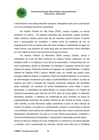 V Seminário de Energia, Meio Ambiente e Desenvolvimento.
                                        Santo Amaro – Bahia, 2012




e incentivando uma prática alimentar saudável, interagindo ainda com a piscicultura
como uma atividade econômica sustentável.

        No Instituto Federal de São Paulo (IFSP), campus Cubatão, os alunos
plantaram um pomar.            As espécies plantadas são grumixama, goiaba vermelha,
limão, mexerica, acerola, jambo-rosa, flor de merenda e jasmim branco. O plantio
teve a preocupação de considerar o melhor ponto de incidência do sol, os
espaçamentos entre as árvores para não haver invasão e a distribuição de água. As
frutas cítricas, que precisam de muita água para se desenvolver, foram plantadas
em uma região do terreno que acumula mais água da chuva.
        No Instituto Federal do Maranhão (IFMA campus Caxias), alunos e
professores do curso de Meio Ambiente do campus Caxias, realizaram um ato
simbólico sobre o rio Itapecuru como forma de demonstrar o compromisso por um
futuro sustentável. Dentre as atividades, foi realizada a operação "pente fino" para
limpeza do parque. Pensando também em aspectos da sustentabilidade, o Instituto
Federal de Alagoas (IFAL) campus Maceió criou um comitê que possui como
principais objetivos elaborar e implantar o Plano de Gestão Ambiental ( é um sistema
de administração empresarial que realça a sustentabilidade) do instituto, ao lado de
projetos que visem à redução dos impactos ambientais negativos das atividades
desta instituição. Os membros do comitê estabeleceram como metas a serem
alcançadas, a implantação da coleta seletiva no campus Maceió e um Projeto de
compras Sustentáveis para este ano de 2012, além de outras ações. A instituição
demonstra, portanto, o interesse em modernizar-se para contribuir na busca da
sustentabilidade ambiental. No Instituto Federal do Rio Grande do Norte, campus
João Camâra, já está fabricando sabão sustentável a partir do óleo residual de
cozinha. O objetivo do projeto foi, primeiramente, orientar e conscientizar os alunos
e comunidades locais quanto aos malefícios que esse óleo causa à natureza quando
descartados indevidamente nas pias ou no solo. Depois pesquisaram, avaliando o
nível de conhecimentos da sociedade, o local quanto à destinação que ela estava
dando ao óleo que utilizava em suas residências ou comércios e se estava disposta
a contribuir com a preservação da natureza, doando esse óleo com a finalidade


V SEMAD – 04 a 06 de Junho de 2012         94
 