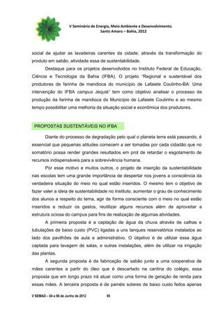 V Seminário de Energia, Meio Ambiente e Desenvolvimento.
                                        Santo Amaro – Bahia, 2012




social de ajudar as lavadeiras carentes da cidade, através da transformação do
produto em sabão, atividade essa de sustentabilidade.
        Destaque para os projetos desenvolvidos no Instituto Federal de Educação,
Ciência e Tecnologia da Bahia (IFBA). O projeto “Regional e sustentável dos
produtores de farinha de mandioca do município de Lafaiete Coutinho-BA: Uma
intervenção do IFBA campus Jequié” tem como objetivo analisar o processo da
produção da farinha de mandioca do Município de Lafaiete Coutinho e ao mesmo
tempo possibilitar uma melhoria da situação social e econômica dos produtores.



 PROPOSTAS SUSTENTÁVEIS NO IFBA

        Diante do processo de degradação pelo qual o planeta terra está passando, é
essencial que pequenas atitudes comecem a ser tomadas por cada cidadão que no
somatório possa render grandes resultados em prol de retardar o esgotamento de
recursos indispensáveis para a sobrevivência humana.
        Por esse motivo e muitos outros, o projeto de inserção da sustentabilidade
nas escolas tem uma grande importância de despertar nos jovens a consciência da
verdadeira situação do meio no qual estão inseridos. O mesmo tem o objetivo de
fazer valer a ideia de sustentabilidade no Instituto, aumentar o grau de conhecimento
dos alunos a respeito do tema, agir de forma consciente com o meio no qual estão
inseridos e reduzir os gastos, reutilizar alguns recursos além de aproveitar a
estrutura ociosa do campus para fins de realização de algumas atividades.
        A primeira proposta é a captação de água da chuva através de calhas e
tubulações de baixo custo (PVC) ligadas a uns tanques reservatórios instalados ao
lado dos pavilhões de aula e administrativo. O objetivo é de utilizar essa água
captada para lavagem de salas, e outras instalações, além de utilizar na irrigação
das plantas.
        A segunda proposta é da fabricação de sabão junto a uma cooperativa de
mães carentes a partir do óleo que é descartado na cantina do colégio, essa
proposta que em longo prazo irá atuar como uma forma de geração de renda para
essas mães. A terceira proposta é de painéis solares de baixo custo feitos apenas

V SEMAD – 04 a 06 de Junho de 2012         95
 
