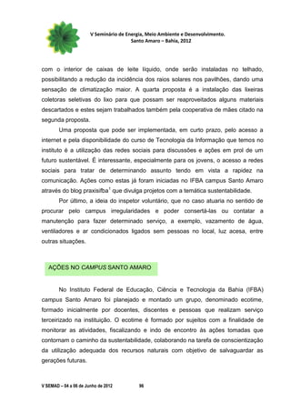 V Seminário de Energia, Meio Ambiente e Desenvolvimento.
                                        Santo Amaro – Bahia, 2012




com o interior de caixas de leite líquido, onde serão instaladas no telhado,
possibilitando a redução da incidência dos raios solares nos pavilhões, dando uma
sensação de climatização maior. A quarta proposta é a instalação das lixeiras
coletoras seletivas do lixo para que possam ser reaproveitados alguns materiais
descartados e estes sejam trabalhados também pela cooperativa de mães citado na
segunda proposta.
        Uma proposta que pode ser implementada, em curto prazo, pelo acesso a
internet e pela disponibilidade do curso de Tecnologia da Informação que temos no
instituto é a utilização das redes sociais para discussões e ações em prol de um
futuro sustentável. É interessante, especialmente para os jovens, o acesso a redes
sociais para tratar de determinando assunto tendo em vista a rapidez na
comunicação. Ações como estas já foram iniciadas no IFBA campus Santo Amaro
através do blog praxisifba1 que divulga projetos com a temática sustentabilidade.
        Por último, a ideia do inspetor voluntário, que no caso atuaria no sentido de
procurar pelo campus irregularidades e poder consertá-las ou contatar a
manutenção para fazer determinado serviço, a exemplo, vazamento de água,
ventiladores e ar condicionados ligados sem pessoas no local, luz acesa, entre
outras situações.



   AÇÕES NO CAMPUS SANTO AMARO


        No Instituto Federal de Educação, Ciência e Tecnologia da Bahia (IFBA)
campus Santo Amaro foi planejado e montado um grupo, denominado ecotime,
formado inicialmente por docentes, discentes e pessoas que realizam serviço
terceirizado na instituição. O ecotime é formado por sujeitos com a finalidade de
monitorar as atividades, fiscalizando e indo de encontro às ações tomadas que
contornam o caminho da sustentabilidade, colaborando na tarefa de conscientização
da utilização adequada dos recursos naturais com objetivo de salvaguardar as
gerações futuras.



V SEMAD – 04 a 06 de Junho de 2012         96
 