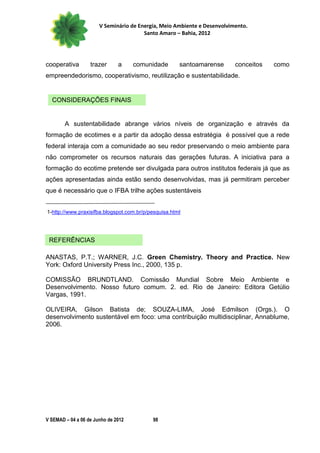 V Seminário de Energia, Meio Ambiente e Desenvolvimento.
                                        Santo Amaro – Bahia, 2012




cooperativa        trazer      a     comunidade       santoamarense       conceitos   como
empreendedorismo, cooperativismo, reutilização e sustentabilidade.


  CONSIDERAÇÕES FINAIS


        A sustentabilidade abrange vários níveis de organização e através da
formação de ecotimes e a partir da adoção dessa estratégia é possível que a rede
federal interaja com a comunidade ao seu redor preservando o meio ambiente para
não comprometer os recursos naturais das gerações futuras. A iniciativa para a
formação do ecotime pretende ser divulgada para outros institutos federais já que as
ações apresentadas ainda estão sendo desenvolvidas, mas já permitiram perceber
que é necessário que o IFBA trilhe ações sustentáveis


1-http://www.praxisifba.blogspot.com.br/p/pesquisa.html




 REFERÊNCIAS

ANASTAS, P.T.; WARNER, J.C. Green Chemistry. Theory and Practice. New
York: Oxford University Press Inc., 2000, 135 p.

COMISSÃO BRUNDTLAND. Comissão Mundial Sobre Meio Ambiente e
Desenvolvimento. Nosso futuro comum. 2. ed. Rio de Janeiro: Editora Getúlio
Vargas, 1991.

OLIVEIRA, Gilson Batista de; SOUZA-LIMA, José Edmilson (Orgs.). O
desenvolvimento sustentável em foco: uma contribuição multidisciplinar, Annablume,
2006.




V SEMAD – 04 a 06 de Junho de 2012         98
 