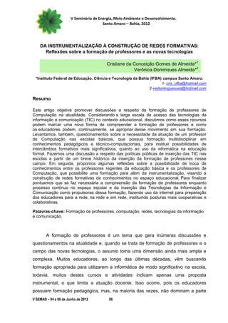 V Seminário de Energia, Meio Ambiente e Desenvolvimento.
                                        Santo Amaro – Bahia, 2012




    DA INSTRUMENTALIZAÇÃO À CONSTRUÇÃO DE REDES FORMATIVAS:
      Reflexões sobre a formação de professores e as novas tecnologias

                                          Cristiane da Conceição Gomes de Almeida*1
                                                       Verônica Domingues Almeida*2
 *Instituto Federal de Educação, Ciência e Tecnologia da Bahia (IFBA) campus Santo Amaro.
                                                                     1- cris_ufba@hotmail.com
                                                              2-vedominguesues@hotmail.com

Resumo

Este artigo objetiva promover discussões a respeito da formação de professores de
Computação na atualidade. Considerando a larga escala de acesso das tecnologias da
informação e comunicação (TIC) no contexto educacional, discutimos como esses recursos
podem marcar uma nova forma de compreender a formação de professores e como
os educadores podem, continuamente, se apropriar desse movimento em sua formação.
Levantamos, também, questionamentos sobre a necessidade da atuação de um professor
de Computação nas escolas básicas, que possua formação multidisciplinar em
conhecimentos pedagógicos e técnico-computacionais, para instituir possibilidades de
intercâmbios formativos mais significativos, quanto ao uso da informática na educação
formal. Fazemos uma discussão a respeito das políticas públicas de inserção das TIC nas
escolas a partir de um breve histórico da inserção da formação de professores nesse
campo. Em seguida, propomos algumas reflexões sobre a possibilidade de troca de
conhecimentos entre os professores regentes da educação básica e os professores de
Computação, que possibilite uma formação para além da instrumentalização, visando a
construção de redes formativas de conhecimentos no espaço educacional. Para finalizar
pontuamos que se faz necessária a compreensão da formação de professores enquanto
processo contínuo no espaço escolar e da inserção das Tecnologias da Informação e
Comunicação como propulsoras dessa formação, fazendo uso da internet para preparação
dos educadores para a rede, na rede e em rede, instituindo posturas mais cooperativas e
colaborativas.

Palavras-chave: Formação de professores, computação, redes, tecnologias da informação
e comunicação.



        A formação de professores é um tema que gera inúmeras discussões e
questionamentos na atualidade e, quando se trata de formação de professores e o
campo das novas tecnologias, o assunto toma uma dimensão ainda mais ampla e
complexa. Muitos educadores, ao longo das últimas décadas, vêm buscando
formação apropriada para utilizarem a informática de modo significativo na escola,
todavia, muitos destes cursos e atividades indicam apenas uma proposta
instrumental, o que limita a atuação docente. Isso ocorre, pois os educadores
possuem formação pedagógica, mas, na maioria das vezes, não dominam a parte
V SEMAD – 04 a 06 de Junho de 2012         99
 