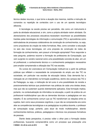V Seminário de Energia, Meio Ambiente e Desenvolvimento.
                                        Santo Amaro – Bahia, 2012




técnica destes recursos, o que torna a atuação dos mesmos, restrita a instrução de
comandos ou repetição de conteúdos com o uso de um aparato tecnológico
diferente.
        A tecnologia na escola precisa ser percebida, não como um instrumento à
parte da atividade educacional, e sim, como a própria atividade na/em atividade. Os
atores/autores dos processos educativos necessitam reconhecer as possibilidades
trazidas pelas tecnologias da informação e comunicação (TIC) e aproveitá-las como
estimuladoras de processos colaborativos de construção de conhecimentos, ou seja,
como propulsoras da criação de redes formativas. Mas, como conceber a educação
no seio das novas tecnologias, em uma proposta de construção de redes de
formação de conhecimentos, sem possuir a formação apropriada? Para responder a
esta pergunta, podemos recorrer a formação de professores de Computação, que
vem surgindo no cenário nacional como uma possibilidade concreta de aliar, em um
só profissional, o conhecimento técnico e o conhecimento pedagógico necessários
para ampliar compreensão e utilização das TIC nas escolas.
        Os cursos de Licenciatura em Computação instituem-se a partir de políticas
públicas que refletem a necessidade de compreensão do amplo uso das TIC na
sociedade, em particular nas escolas de educação básica. Esta demanda faz a
indicação de um intercâmbio na formação acadêmica, dentro dos campos das TIC e
da Pedagogia, ou seja, a instituição de tal curso é uma possibilidade de revisita a
posicionamentos teóricos que predominam nas práticas de cada uma destas áreas,
mas que não se sustentam quando distintamente aplicados. Esta formação implica,
portanto, na contextualização da informática na educação, a partir da prática de um
profissional multidisciplinar que alia as demandas técnicas e pedagógicas em seu
trabalho. É de conhecimento comum que as TIC transformam as relações entre os
sujeitos, bem como seus processos cognitivos, o que não se compreendia era como
aliar as competências tecnológicas e as pedagógicas na prática docente, o professor
de computação surge, portanto, para atuar de modo multidisciplinar, aliando
conhecimentos teóricos, práticos, pedagógicos e técnicos nos processos formativos
de pessoas.
        Diante desta perspectiva, é preciso voltar o olhar para a formação destes
profissionais, buscando compreendê-la como um processo que pressupõe uma
V SEMAD – 04 a 06 de Junho de 2012         100
 