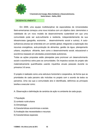 V Seminário de Energia, Meio Ambiente e Desenvolvimento.
                                    Santo Amaro – Bahia, 2012

   DESENVOLVIMENTO


        Em 2009, uma equipe multidisciplinar de especialistas de Universidades
Ibero-americanas começou uma nova iniciativa com um objetivo claro: demonstrar a
viabilidade de um novo modelo de desenvolvimento sustentável em que uma
comunidade pode ser auto-suficiente e resiliente, independentemente da sua
idiossincrasia (geografia, economia ,          desenvolvimento social e outros). A auto-
suficiencia precisa ser entendida em um sentido global, integrando a exploração dos
recursos energéticos, auto-produção de alimentos, gestão da água, planejamento
urbano, arquitetura eficiente, bem como o desenvolvimento social, educacional e
econômico baseado em atividades produtividade autóctones.
Todas as ações propostas estão planejadas para promover um desenvolvimento
social e econômico extra para as comunidades. Os impactos sociais do projeto são
matematicamente quantificados usando inquéritos anuais pessoais durante os
primeiros 3-5 anos.


O projeto é realizado como uma estrutura horizontal e cooperativa, de forma que as
prioridades de cada parceiro são incluídas no projeto com o acordo de todos os
parceiros. Uma vez que a comunidade alvo é identificada, definimos as principais
tarefas a executar como:


A. Observação e delimitação de cenários de ação no ambiente de cada grupo.


1 População
2) contexto rural-urbana
3) Climatologia
4) Características económicas e sociais
5) Avaliação das necessidades e recursos
6) Características especiais




V SEMAD – 04 a 06 de Junho de 2012        83
 