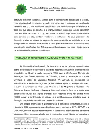 V Seminário de Energia, Meio Ambiente e Desenvolvimento.
                                        Santo Amaro – Bahia, 2012




estrutura curricular específica, voltada para o conhecimento pedagógico e técnico,
com atualizações1 constantes, levando em conta que o educador na atualidade
necessita ser “[...] um incansável pesquisador; um profissional que se reinventa a
cada dia, que aceita os desafios e a imprevisibilidade da época para se aprimorar
cada vez mais”. (KENSKI, 2003, p. 90). Nesse parâmetro os professores que atuam
com computação são, também, instituídos e instituíntes de seus processos de
formação e aliam as influências externas às suas subjetividades, estabelecendo um
diálogo entre as políticas institucionais e o seu percurso formativo; a utilização mais
intencional e significativa das TIC abre possibilidades para que essa relação ocorra
de maneira contínua e mais colaborativa.


  FORMAÇÃO DE PROFESSORES: PANORAMA ATUAL E AS POLÍTICAS
  PÚBLICAS

        As últimas décadas do século XX foram marcadas por debates sistematizados
sobre a necessidade de adequar a atividade docente às mudanças acontecidas na
sociedade. No Brasil, a partir dos anos 1990, com a Conferência Mundial de
Educação para Todos, realizada na Tailândia, e com a aprovação da Lei de
Diretrizes e Bases da Educação Nacional, nº. 9394/96, as discussões se
intensificaram e ocorreram algumas (re)formulações legais no escopo educativo,
inclusive o surgimento do Pacto pela Valorização do Magistério e Qualidade da
Educação. Apesar do Governo da época, descumprir acordos firmados e, assim, não
desencadear muitas das ações previstas, não podemos, como nos afirma Mello
(1999), negar a contribuição ao debate e a problematização apontada para a
formação dos professores advindas desses documentos.
        Em relação à formação do professor para o campo da computação, desde a
década de 1970, que universidades brasileiras, como exemplo, a UFRJ, UFRGS e a
UNICAMP, buscam debater esta demanda. A culminância destes debates se deu na
década de 1980, com a ampliação dos investimentos em atividades de pesquisa e

1 Aqui vale uma reflexão a respeito da compreensão do termo atualização. Neste artigo o termo não se trata da
atualização volátil que percebe o conhecimento como capital descartável, e sim, da concepção de atualização
formativa que possibilita a ampliação da esfera do ser em sua existência no mundo. Autores como Heidegger,
Gadamer, Roseli de Sá e Teixeira Coelho trabalham com essas disposições.

V SEMAD – 04 a 06 de Junho de 2012             101
 