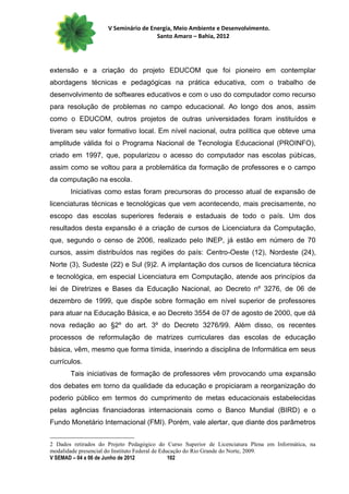 V Seminário de Energia, Meio Ambiente e Desenvolvimento.
                                      Santo Amaro – Bahia, 2012




extensão e a criação do projeto EDUCOM que foi pioneiro em contemplar
abordagens técnicas e pedagógicas na prática educativa, com o trabalho de
desenvolvimento de softwares educativos e com o uso do computador como recurso
para resolução de problemas no campo educacional. Ao longo dos anos, assim
como o EDUCOM, outros projetos de outras universidades foram instituídos e
tiveram seu valor formativo local. Em nível nacional, outra política que obteve uma
amplitude válida foi o Programa Nacional de Tecnologia Educacional (PROINFO),
criado em 1997, que, popularizou o acesso do computador nas escolas púbicas,
assim como se voltou para a problemática da formação de professores e o campo
da computação na escola.
       Iniciativas como estas foram precursoras do processo atual de expansão de
licenciaturas técnicas e tecnológicas que vem acontecendo, mais precisamente, no
escopo das escolas superiores federais e estaduais de todo o país. Um dos
resultados desta expansão é a criação de cursos de Licenciatura da Computação,
que, segundo o censo de 2006, realizado pelo INEP, já estão em número de 70
cursos, assim distribuídos nas regiões do país: Centro-Oeste (12), Nordeste (24),
Norte (3), Sudeste (22) e Sul (9)2. A implantação dos cursos de licenciatura técnica
e tecnológica, em especial Licenciatura em Computação, atende aos princípios da
lei de Diretrizes e Bases da Educação Nacional, ao Decreto nº 3276, de 06 de
dezembro de 1999, que dispõe sobre formação em nível superior de professores
para atuar na Educação Básica, e ao Decreto 3554 de 07 de agosto de 2000, que dá
nova redação ao §2º do art. 3º do Decreto 3276/99. Além disso, os recentes
processos de reformulação de matrizes curriculares das escolas de educação
básica, vêm, mesmo que forma tímida, inserindo a disciplina de Informática em seus
currículos.
       Tais iniciativas de formação de professores vêm provocando uma expansão
dos debates em torno da qualidade da educação e propiciaram a reorganização do
poderio público em termos do cumprimento de metas educacionais estabelecidas
pelas agências financiadoras internacionais como o Banco Mundial (BIRD) e o
Fundo Monetário Internacional (FMI). Porém, vale alertar, que diante dos parâmetros


2 Dados retirados do Projeto Pedagógico do Curso Superior de Licenciatura Plena em Informática, na
modalidade presencial do Instituto Federal de Educação do Rio Grande do Norte, 2009.
V SEMAD – 04 a 06 de Junho de 2012               102
 
