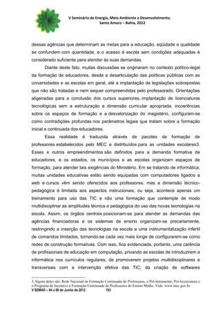 V Seminário de Energia, Meio Ambiente e Desenvolvimento.
                                        Santo Amaro – Bahia, 2012




dessas agências que determinam as metas para a educação, eqüidade e qualidade
se confundem com quantidade, e o acesso à escola sem condições adequadas é
considerado suficiente para atender às suas demandas.
        Diante deste fato, muitas discussões se originaram no contexto político-legal
da formação de educadores, desde a desarticulação das políticas públicas com as
universidades e as escolas em geral, até a implantação de legislações sobrepostas
que não são tratadas e nem sequer compreendidas pelo professorado. Orientações
aligeiradas para a conclusão dos cursos superiores, implantação de licenciaturas
tecnológicas sem a estruturação e dimensão curricular apropriada, incoerências
sobre os espaços de formação e a desvalorização do magistério, configuram-se
como contradições profundas nos parâmetros legais que tratam sobre a formação
inicial e continuada dos educadores.
        Essa     realidade      é    traduzida      através     de     pacotes      de    formação       de
professores estabelecidos pelo MEC e distribuídos para as unidades escolares3.
Esses e outros empreendimentos são definidos para a demanda formativa de
educadores, e os estados, os municípios e as escolas organizam espaços de
formação, para atender tais exigências do Ministério. Em se tratando de informática,
muitas unidades educativas estão sendo equipadas com computadores ligados a
web e cursos vêm sendo oferecidos aos professores, mas a dimensão técnico-
pedagógica é limitada aos aspectos instrucionais, ou seja, acontece apenas um
treinamento para uso das TIC e não uma formação que contemple de modo
multidisciplinar as amplitudes técnica e pedagógica do uso das novas tecnologias na
escola. Assim, os órgãos centrais posicionam-se para atender as demandas das
agências financiadoras e os sistemas de ensino organizam-se precariamente,
restringindo a inserção das tecnologias na escola a uma instrumentalização infértil
de comandos limitados, tornando-se cada vez mais longe de configurarem-se como
redes de construção formativas. Com isso, fica evidenciada, portanto, uma carência
de profissionais de educação em computação, privando as escolas de introduzirem a
informática nos currículos regulares; de promoverem projetos multidisciplinares e
transversais com a intervenção efetiva das TIC; da criação de softwares


3 Alguns deles são: Rede Nacional de Formação Continuada de Professores, o Pró-letramento, Pró-licenciatura e
o Programa de Incentivo à Formação Continuada de Professores do Ensino Médio. Vide: www.mec.gov.br
V SEMAD – 04 a 06 de Junho de 2012            103
 