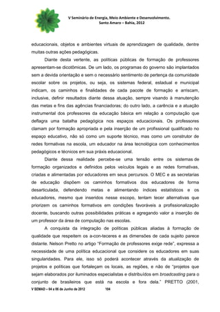 V Seminário de Energia, Meio Ambiente e Desenvolvimento.
                                        Santo Amaro – Bahia, 2012




educacionais, objetos e ambientes virtuais de aprendizagem de qualidade, dentre
muitas outras ações pedagógicas.
        Diante desta vertente, as políticas públicas de formação de professores
apresentam-se dicotômicas. De um lado, os programas do governo são implantados
sem a devida orientação e sem o necessário sentimento de pertença da comunidade
escolar sobre os projetos, ou seja, os sistemas federal, estadual e municipal
indicam, os caminhos e finalidades de cada pacote de formação e arriscam,
inclusive, definir resultados diante dessa atuação, sempre visando à manutenção
das metas e fins das agências financiadoras; do outro lado, a carência e a atuação
instrumental dos professores da educação básica em relação a computação que
deflagra uma batalha pedagógica nos espaços educacionais. Os professores
clamam por formação apropriada e pela inserção de um profissional qualificado no
espaço educativo, não só como um suporte técnico, mas como um construtor de
redes formativas na escola, um educador na área tecnológica com conhecimentos
pedagógicos e técnicos em sua práxis educacional.
        Diante dessa realidade percebe-se uma tensão entre os sistemas de
formação organizados e definidos pelos veículos legais e as redes formativas,
criadas e alimentadas por educadores em seus percursos. O MEC e as secretarias
de educação dispõem os caminhos formativos dos educadores de forma
desarticulada, defendendo metas e alimentando índices estatísticos e os
educadores, mesmo que inseridos nesse escopo, tentam tecer alternativas que
priorizem os caminhos formativos em condições favoráveis a profissionalização
docente, buscando outras possibilidades práticas e agregando valor a inserção de
um professor da área de computação nas escolas.
        A conquista da integração de políticas públicas aliadas à formação de
qualidade que respeitem os a-con-teceres e as dimensões de cada sujeito parece
distante. Nelson Pretto no artigo “Formação de professores exige rede”, expressa a
necessidade de uma política educacional que considere os educadores em suas
singularidades. Para ele, isso só poderá acontecer através da atualização de
projetos e políticas que fortaleçam os locais, as regiões, e não de “projetos que
sejam elaborados por iluminados especialistas e distribuídos em broadcasting para o
conjunto de brasileiros que está na escola e fora dela.” PRETTO (2001,
V SEMAD – 04 a 06 de Junho de 2012         104
 