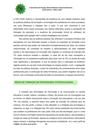 V Seminário de Energia, Meio Ambiente e Desenvolvimento.
                                        Santo Amaro – Bahia, 2012




p.125). Pretto reafirma a necessidade da existência de uma relação interativa entre
as políticas públicas de formação e a formação dos professores em seus processos,
nas suas diferenças e relações com o outro. O que vem ocorrendo é uma
disparidade entre esses processos que aponta distorções quanto à percepção da
formação do educador e a ausência de convocação formal do professor de
computação para agregar valor a práxis pedagógica nas escolas.
        Nos parece que as políticas públicas não entendem o processo formativo dos
educadores em sua dimensão singular e trazem as propostas de formação como
pacotes comuns que podem ser traduzidos homogeneamente por todos, de maneira
indiscriminada. As condições de trabalho e particularidades de cada realidade
escolar e de cada pessoa em formação são negadas e o processo de inserção das
TIC pode tornar-se limitado e obsoleto. A cada dia se faz mais necessária a
introdução de um profissional qualificado para atuar com as TIC na escola de modo
mais significativo e abrangente. O que se discute não é a alienação do professor
regente quanto ao uso das novas tecnologias no espaço escolar, e sim, a agregação
de valor as práticas docentes, a partir do intercâmbio de conhecimentos entre estes
profissionais para a construção de redes formativas, que podem englobar não só os
alunos, mas a formação continuada de todos os educadores no espaço educacional.


 REDES DE FORMAÇÃO DE PROFESSORES: POTENCIALIDADES.



        A inserção das tecnologias da informação e da comunicação no cenário
educativo é ampla, todavia, complexa e difusa. De acordo com as concepções que
se firmam no ideário educacional sobre a formação dos educadores e do uso das
TIC nas escolas, é possível traçar dois perfis de inclusão de práticas para as
mesmas. Um dos perfis, e talvez o mais difundido, é a limitação das tecnologias a
máquinas, ou seja, é a utilização das TIC como meras substitutas dos instrumentos
que auxiliam os professores em suas aulas. Este uso das tecnologias, que é o mais
comum devido a formação estrita dos educadores da escola básica, não possibilita a
criação de redes de formação, apenas as configura como instrumentos, alimentando
dessa maneira a ideologia famigerada dos bancos investidores. Já o outro perfil de
V SEMAD – 04 a 06 de Junho de 2012         105
 