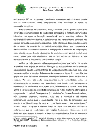 V Seminário de Energia, Meio Ambiente e Desenvolvimento.
                                        Santo Amaro – Bahia, 2012




utilização das TIC, as percebe como movimento e concebe a web como uma grande
teia de inter-conexões, sendo compreendida como propulsora de redes de
construção formativas.
        Para criar redes de formação no espaço escolar é preciso que os profissionais
envolvidos construam modos de colaboração participativa e instituam comunidades
interativas nas quais a formação a-con-tece4, sendo promotora inclusive de
possíveis transformações sociais. A construção de uma rede formativa complexa nas
escolas demanda conhecimento específico e ação intencional dos educadores, além
de necessitar da atuação de um profissional multidisciplinar, que compreenda a
interação entre as demandas técnicas e pedagógicas: o professor de computação;
este, aliando-se aos demais educadores da unidade escolar, poderá instituir uma
cultura tecnológica mais significativa nas escolas, ampliando, inclusive, o seu
escopo formativo e colaborando com o de seus colegas.
        A ideia de rede compreendida enquanto entrelaçamento e malha nos remete
a reflexões mais amplas em torno da formação do educador e nos leva a entender
esse processo a partir de uma dinâmica de compartilhamento e não mais como uma
formação solitária e estática. Tal concepção propõe uma formação construída nos
grupos aos quais os sujeitos pertencem, em conjunto com seus pares, seus alunos e
colegas.     As redes são então compreendidas como comunidades, virtual ou
presencialmente constituídas, que possibilitam uma reunião mais abrangente e
democrática de indivíduos e instituições, em torno de objetivos comuns. Para Silva
(2008) a percepção dessa identidade comunitária da rede é muito importante para a
compreensão conceitual. Ele expõe que “[...] as definições de rede falam de células,
nós, conexões orgânicas, sistemas... tudo isso é essencial e até mesmo
historicamente correto para a conceituação, mas é a ideia de comunidade que
permite a problematização do tema e, conseqüentemente, o seu entendimento”
(SILVA, 2008).        Segundo o referido autor, as redes são estruturas flexíveis e
cadenciadas que se estabelecem por relações horizontais, interconexas e em
dinâmicas que supõem o trabalho colaborativo e participativo. Elas se sustentam

4 Termo cunhado pela Profª Drª Maria Inêz Carvalho no artigo: O a-con-tecer de uma formação.
Revista da FAEEBA - Educação e Contemporaneidade. Salvador, v. 17, n. 29, jan./jun. 2008, p.
159 -168.

V SEMAD – 04 a 06 de Junho de 2012         106
 