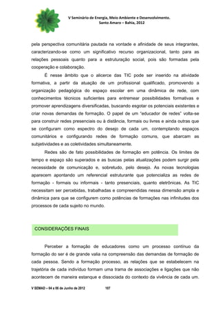 V Seminário de Energia, Meio Ambiente e Desenvolvimento.
                                        Santo Amaro – Bahia, 2012




pela perspectiva comunitária pautada na vontade e afinidade de seus integrantes,
caracterizando-se como um significativo recurso organizacional, tanto para as
relações pessoais quanto para a estruturação social, pois são formadas pela
cooperação e colaboração.
        É nesse âmbito que o alicerce das TIC pode ser inserido na atividade
formativa, a partir da atuação de um profissional qualificado, promovendo a
organização pedagógica do espaço escolar em uma dinâmica de rede, com
conhecimentos técnicos suficientes para entremear possibilidades formativas e
promover aprendizagens diversificadas, buscando esgotar os potenciais existentes e
criar novas demandas de formação. O papel de um “educador de redes” volta-se
para construir redes presenciais ou à distância, formais ou livres e ainda outras que
se configuram como espectro do desejo de cada um, contemplando espaços
comunitários e configurando redes de formação comuns, que abarcam as
subjetividades e as coletividades simultaneamente.
        Redes são de fato possibilidades de formação em potência. Os limites de
tempo e espaço são superados e as buscas pelas atualizações podem surgir pela
necessidade de comunicação e, sobretudo, pelo desejo. As novas tecnologias
aparecem apontando um referencial estruturante que potencializa as redes de
formação - formais ou informais - tanto presenciais, quanto eletrônicas. As TIC
necessitam ser percebidas, trabalhadas e compreendidas nessa dimensão ampla e
dinâmica para que se configurem como potências de formações nas infinitudes dos
processos de cada sujeito no mundo.




 CONSIDERAÇÕES FINAIS


        Perceber a formação de educadores como um processo contínuo da
formação do ser é de grande valia na compreensão das demandas de formação de
cada pessoa. Sendo a formação processo, as relações que se estabelecem na
trajetória de cada indivíduo formam uma trama de associações e ligações que não
acontecem de maneira estanque e dissociada do contexto da vivência de cada um.

V SEMAD – 04 a 06 de Junho de 2012         107
 