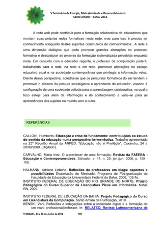 V Seminário de Energia, Meio Ambiente e Desenvolvimento.
                                        Santo Amaro – Bahia, 2012




        A rede web pode contribuir para a formação colaborativa de educadores que
montam suas próprias redes formativas nesta rede, mas para isso é preciso ter
conhecimento adequado destes suportes construtivos de conhecimentos. A rede é
uma dimensão dialógica que pode provocar grandes alterações no processo
formativo e descosturar as amarras da formação sistematizada percebida enquanto
meta. Em conjunto com o educador regente, o professor de computação poderá,
trabalhando para a rede, na rede e em rede, promover alterações no escopo
educativo atual e na sociedade contemporânea que privilegia a informação veloz.
Diante dessa perspectiva, acredita-se que os percursos formativos do ser tendem a
promover o alicerce da postura investigativa e aprendente do educador, visando à
configuração de uma sociedade voltada para a aprendizagem colaborativa, na qual o
foco esteja para além da informação e do conhecimento e volte-se para as
aprendências dos sujeitos no mundo com o outro.




  REFERÊNCIAS



CALLONI, Humberto. Educação e crise de fundamento: contribuições ao estudo
do sentido da educação numa perspectiva hermenêutica. Trabalho apresentado
na 23a Reunião Anual da ANPED: “Educação não é Privilégio”. Caxambu, 24 a
28/09/2000. (Digitado).

CARVALHO, Maria Inez. O a-con-tecer de uma formação. Revista da FAEEBA -
Educação e Contemporaneidade. Salvador, v. 17, n. 29, jan./jun. 2008, p. 159 -
168.

HALMANN, Adriane Lizbehd. Reflexões de professores em blogs: aspectos e
     possibilidades Dissertação de Mestrado. Programa de Pós-graduação da
     Faculdade de Educação da Universidade Federal da Bahia, 2006, 138 fls.
INSTITUTO FEDERAL DE EDUCAÇÃO DO RIO GRANDE DO NORTE. Projeto
Pedagógico do Curso Superior de Licenciatura Plena em Informática. Natal,
RN, 2009.

INSTITUTO FEDERAL DE EDUCAÇÃO DA BAHIA. Projeto Pedagógico do Curso
em Licenciatura da Computação. Santo Amaro da Purificação, 2010.
KENSKI, Vani. Reflexões e indagações sobre a sociedade digital e a formação de
    um novo profissional/professor. In: RELATEC: Revista Latinoamericana de
V SEMAD – 04 a 06 de Junho de 2012         109
 