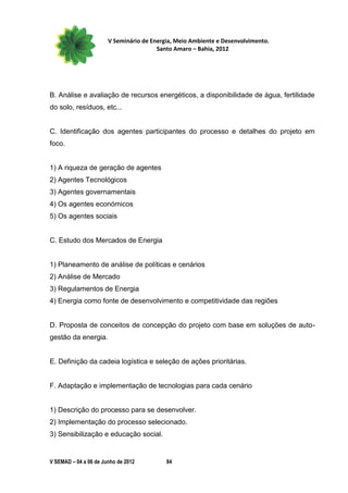 V Seminário de Energia, Meio Ambiente e Desenvolvimento.
                                        Santo Amaro – Bahia, 2012




B. Análise e avaliação de recursos energéticos, a disponibilidade de água, fertilidade
do solo, resíduos, etc...


C. Identificação dos agentes participantes do processo e detalhes do projeto em
foco.


1) A riqueza de geração de agentes
2) Agentes Tecnológicos
3) Agentes governamentais
4) Os agentes económicos
5) Os agentes sociais


C. Estudo dos Mercados de Energia


1) Planeamento de análise de políticas e cenários
2) Análise de Mercado
3) Regulamentos de Energia
4) Energia como fonte de desenvolvimento e competitividade das regiões


D. Proposta de conceitos de concepção do projeto com base em soluções de auto-
gestão da energia.


E. Definição da cadeia logística e seleção de ações prioritárias.


F. Adaptação e implementação de tecnologias para cada cenário


1) Descrição do processo para se desenvolver.
2) Implementação do processo selecionado.
3) Sensibilização e educação social.


V SEMAD – 04 a 06 de Junho de 2012         84
 