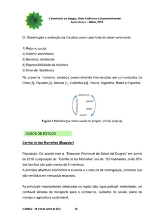 V Seminário de Energia, Meio Ambiente e Desenvolvimento.
                                        Santo Amaro – Bahia, 2012




G. Observação e avaliação da iniciativa como uma fonte de desenvolvimento.


1) Retorno social
2) Retorno econômico
3) Benefício Ambiental
4) Reprodutibilidade da Iniciativa
5) Nível de Resiliência

No presente momento, estamos desenvolvendo intervenções em comunidades do
Chile [1], Equador [2], México [3], Colômbia [4], Bolívia, Argentina, Brasil e Espanha.




                 Figura 1 Metodologia cíclica usada no projeto. (Fonte própria).



  CASOS DE ESTUDO

Cerrito de los Morreños (Ecuador)


População: De acordo com a “Direccion Provincial de Salud del Guayas” em Junho
de 2010 a população de “Cerrito de los Morreños” era de 720 habitantes, onde 50%
das famílias são pelo menos de 5 membros.
A principal atividade econômica é a pesca e a captura de caranguejos, produtos que
são vendidos em mercados regionais.


As principais necessidades detectadas na região são: agua potável, eletricidade, um
confiável sistema de transporte para o continente, cuidados de saúde, plano de
manejo e agricultura sustentável.


V SEMAD – 04 a 06 de Junho de 2012         85
 