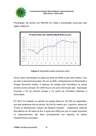 V Seminário de Energia, Meio Ambiente e Desenvolvimento.
                                        Santo Amaro – Bahia, 2012




Precipitação: De acordo com INOCAR em média a precipitação anual para esta
região é 680L/m2.




                         Figura 4 Velocidade media mensal do vento


Houve várias intervenções na região por parte de ONGs e pelo setor público, a fim
de cobrir a demanda de energia. No ano de 2005, o Departamento de Eletricidade e
Energia Renovável instalou 3 sistemas de energia solar fotovoltaica na escola
primária da ilha principal. Em 2009 houve uma outra intervenção pela Associação
Eurosolar a fim de fornecer energia a um centro de informática destinado a
comunidade.


Em 2010, foi instalado um gerador de energia diesel de 145 kWh de capacidade,
que está atualmente fora de serviço. No final do mesmo ano, o governo, através do
“Fondo de Electrificacion Urbano del Marginal Equador” , implementou sistemas
fotovoltaicos em 99 casas da ilha. A ajuda das ONGs tem tido um papel importante
no    desenvolvimento         das    ilhas,    principalmente   nos   aspectos    de   saúde,
infraestructuras e educação.



V SEMAD – 04 a 06 de Junho de 2012            87
 