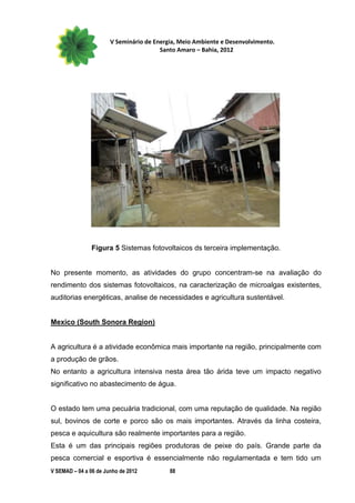 V Seminário de Energia, Meio Ambiente e Desenvolvimento.
                                        Santo Amaro – Bahia, 2012




                Figura 5 Sistemas fotovoltaicos ds terceira implementação.


No presente momento, as atividades do grupo concentram-se na avaliação do
rendimento dos sistemas fotovoltaicos, na caracterização de microalgas existentes,
auditorias energéticas, analise de necessidades e agricultura sustentável.


Mexico (South Sonora Region)


A agricultura é a atividade econômica mais importante na região, principalmente com
a produção de grãos.
No entanto a agricultura intensiva nesta área tão árida teve um impacto negativo
significativo no abastecimento de água.


O estado tem uma pecuária tradicional, com uma reputação de qualidade. Na região
sul, bovinos de corte e porco são os mais importantes. Através da linha costeira,
pesca e aquicultura são realmente importantes para a região.
Esta é um das principais regiões produtoras de peixe do país. Grande parte da
pesca comercial e esportiva é essencialmente não regulamentada e tem tido um
V SEMAD – 04 a 06 de Junho de 2012         88
 