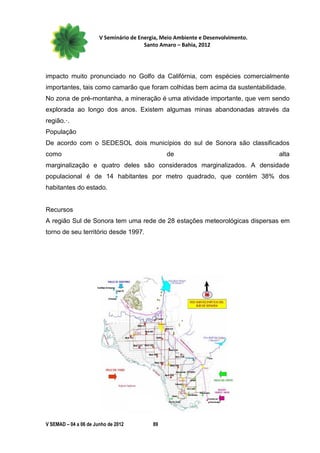 V Seminário de Energia, Meio Ambiente e Desenvolvimento.
                                        Santo Amaro – Bahia, 2012




impacto muito pronunciado no Golfo da Califórnia, com espécies comercialmente
importantes, tais como camarão que foram colhidas bem acima da sustentabilidade.
No zona de pré-montanha, a mineração é uma atividade importante, que vem sendo
explorada ao longo dos anos. Existem algumas minas abandonadas através da
região.·.
População
De acordo com o SEDESOL dois municípios do sul de Sonora são classificados
como                                            de                                alta
marginalização e quatro deles são considerados marginalizados. A densidade
populacional é de 14 habitantes por metro quadrado, que contém 38% dos
habitantes do estado.


Recursos
A região Sul de Sonora tem uma rede de 28 estações meteorológicas dispersas em
torno de seu território desde 1997.




V SEMAD – 04 a 06 de Junho de 2012         89
 