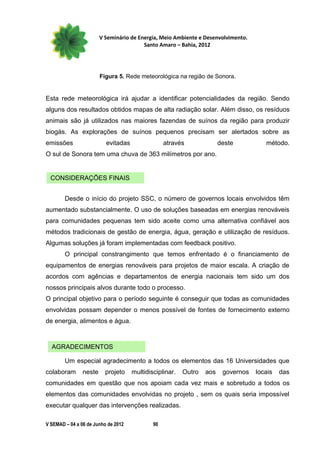V Seminário de Energia, Meio Ambiente e Desenvolvimento.
                                         Santo Amaro – Bahia, 2012




                        Figura 5. Rede meteorológica na região de Sonora.


Esta rede meteorológica irá ajudar a identificar potencialidades da região. Sendo
alguns dos resultados obtidos mapas de alta radiação solar. Além disso, os resíduos
animais são já utilizados nas maiores fazendas de suínos da região para produzir
biogás. As explorações de suínos pequenos precisam ser alertados sobre as
emissões                  evitadas                através              deste          método.
O sul de Sonora tem uma chuva de 363 milímetros por ano.


  CONSIDERAÇÕES FINAIS


        Desde o início do projeto SSC, o número de governos locais envolvidos têm
aumentado substancialmente. O uso de soluções baseadas em energias renováveis
para comunidades pequenas tem sido aceite como uma alternativa confiável aos
métodos tradicionais de gestão de energia, água, geração e utilização de resíduos.
Algumas soluções já foram implementadas com feedback positivo.
        O principal constrangimento que temos enfrentado é o financiamento de
equipamentos de energias renováveis para projetos de maior escala. A criação de
acordos com agências e departamentos de energia nacionais tem sido um dos
nossos principais alvos durante todo o processo.
O principal objetivo para o período seguinte é conseguir que todas as comunidades
envolvidas possam depender o menos possível de fontes de fornecimento externo
de energia, alimentos e água.



  AGRADECIMENTOS

        Um especial agradecimento a todos os elementos das 16 Universidades que
colaboram       neste     projeto    multidisciplinar.   Outro   aos    governos   locais   das
comunidades em questão que nos apoiam cada vez mais e sobretudo a todos os
elementos das comunidades envolvidas no projeto , sem os quais seria impossível
executar qualquer das intervenções realizadas.

V SEMAD – 04 a 06 de Junho de 2012           90
 