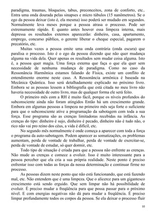paradigma, traumas, bloqueios, tabus, preconceitos, zona de conforto, etc..
Entra uma onda dourada pelas sinapses e micro túbulos (15 nanômetros). Se o
ego da pessoa deixar (isto é, ela mesma) isso poderá ser mudado em segundos.
Normalmente leva meses porque a pessoa atrasa o processo. Pode ser
extremamente rápido. E quanto antes houver essa limpeza interna, mais
depressa os resultados externos aparecerão: dinheiro, casa, apartamento,
emprego, concurso público, o gerente liberar o cheque especial, pagarem o
precatório, etc.
Muitas vezes a pessoa emite uma onda contrária (onda escura) que
paralisa o processo. Isto é o ego da pessoa dizendo que não quer mudança
alguma na vida dela. Quer apenas os resultados sem mudar coisa alguma. Isto
é, a pessoa quer magia. Uma força externa que faça o que ela quer sem
necessidade de nenhuma mudança de paradigma. Como no caso da
Ressonância Harmônica estamos falando de Física, existe um conflito de
entendimento enorme neste caso. A Ressonância armônica é baseada na
Mecânica Quântica. Isso será detalhadamente explicado no próximo livro.
Embora se as pessoas lessem a bibliografia que está citada no meu livro não
haveria necessidade de outro livro, mas de qualquer forma ele será feito.
O primeiro mês com a RH é muito fácil, porque os níveis profundos do
subconsciente ainda não foram atingidos Então há um crescimento grande.
Embora em algumas pessoas a limpeza no primeiro mês seja forte o suficiente
para que o subconsciente ative a programação da sabotagem com toda a sua
força. Esse programa são as crenças limitadoras recebidas na infância. As
crenças do tipo: dinheiro é sujo, dinheiro é pecado, dinheiro não é tudo não, o
rico não vai pro reino dos céus, a vida é difícil, etc.
No segundo mês normalmente é onde começa a aparecer com toda a força
o programa da auto-sabotagem. Podem aparecer as somatizações, os problemas
aumentam, perda de vontade de trabalhar, perda de vontade de exercitar-se,
perda de vontade de estudar, só quer dormir, etc.
Todo tipo de situação é criada para que a pessoa não enfrente as crenças.
Não mude as crenças e comece a evoluir. Isso é muito interessante para a
pessoa perceber que ela cria a sua própria realidade. Neste ponto é preciso
enfrentar isso com todas as forças da nossa determinação e continuar firme no
processo.
As pessoas dizem neste ponto que não está funcionando, que está fazendo
mal, etc. Não entendem que é uma limpeza. Que o alicerce para um gigantesco
crescimento está sendo erguido. Que sem limpar não há possibilidade de
evoluir. É preciso mudar a freqüência para que possa passar para o próximo
nível. E com energias negativas não dá para mudar a freqüência. É preciso
limpar profundamente todos os corpos da pessoa. Se ela deixar o processo fluir
10
 
