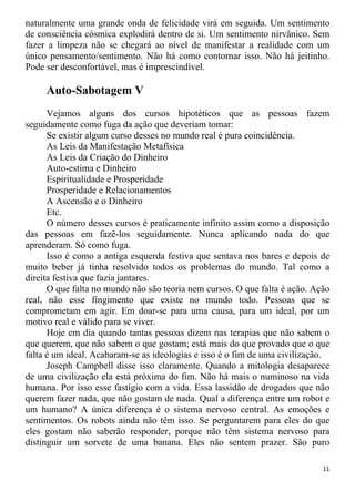 naturalmente uma grande onda de felicidade virá em seguida. Um sentimento
de consciência cósmica explodirá dentro de si. Um sentimento nirvânico. Sem
fazer a limpeza não se chegará ao nível de manifestar a realidade com um
único pensamento/sentimento. Não há como contornar isso. Não há jeitinho.
Pode ser desconfortável, mas é imprescindível.
Auto-Sabotagem V
Vejamos alguns dos cursos hipotéticos que as pessoas fazem
seguidamente como fuga da ação que deveriam tomar:
Se existir algum curso desses no mundo real é pura coincidência.
As Leis da Manifestação Metafísica
As Leis da Criação do Dinheiro
Auto-estima e Dinheiro
Espiritualidade e Prosperidade
Prosperidade e Relacionamentos
A Ascensão e o Dinheiro
Etc.
O número desses cursos é praticamente infinito assim como a disposição
das pessoas em fazê-los seguidamente. Nunca aplicando nada do que
aprenderam. Só como fuga.
Isso é como a antiga esquerda festiva que sentava nos bares e depois de
muito beber já tinha resolvido todos os problemas do mundo. Tal como a
direita festiva que fazia jantares.
O que falta no mundo não são teoria nem cursos. O que falta é ação. Ação
real, não esse fingimento que existe no mundo todo. Pessoas que se
comprometam em agir. Em doar-se para uma causa, para um ideal, por um
motivo real e válido para se viver.
Hoje em dia quando tantas pessoas dizem nas terapias que não sabem o
que querem, que não sabem o que gostam; está mais do que provado que o que
falta é um ideal. Acabaram-se as ideologias e isso é o fim de uma civilização.
Joseph Campbell disse isso claramente. Quando a mitologia desaparece
de uma civilização ela está próxima do fim. Não há mais o numinoso na vida
humana. Por isso esse fastígio com a vida. Essa lassidão de drogados que não
querem fazer nada, que não gostam de nada. Qual a diferença entre um robot e
um humano? A única diferença é o sistema nervoso central. As emoções e
sentimentos. Os robots ainda não têm isso. Se perguntarem para eles do que
eles gostam não saberão responder, porque não têm sistema nervoso para
distinguir um sorvete de uma banana. Eles não sentem prazer. São puro
11
 
