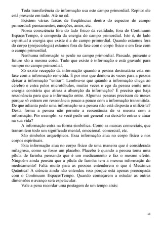 Toda transferência de informação usa este campo primordial. Repito: ele
está presente em tudo. Até no cd.
Existem várias faixas de freqüências dentro do espectro do campo
primordial: pensamentos, emoções, amor, etc.
Nossa consciência fora do lado físico da realidade, fora do Continuum
Espaço/Tempo, é composta da energia do campo primordial. Isto é, do lado
espiritual a energia que existe é a do campo primordial. Quando estamos fora
do corpo (projeciologia) estamos fora de fase com o corpo físico e em fase com
o campo primordial.
Nenhuma informação se perde no campo primordial. Passado, presente e
futuro são a mesma coisa. Tudo que existe é informação e está gravado para
sempre no campo primordial.
Só existe recepção da informação quando a pessoa destinatária esta em
fase com a informação remetida. É por isso que demora às vezes para a pessoa
deixar a informação “entrar”. Lembra-se que quando a informação chega ao
cérebro e entra pelos microtúbulos, muitas vezes o ego da pessoa emite uma
energia contrária que atrasa a absorção da informação? É preciso que haja
ressonância para que a informação entre. Algumas pessoas precisam de meses
porque só entram em ressonância pouco a pouco com a informação transmitida.
De que adianta pedir uma informação se a pessoa não está disposta a utilizá-la?
Desta forma a pessoa não permite a ressonância de si mesma com a
informação. Por exemplo: se você pedir um general vai deixá-lo entrar e atuar
na sua vida?
A informação entra na forma simbólica. Como as marcas comerciais, que
transmitem todo um significado mental, emocional, comercial, etc.
São símbolos arquetípicos. Essa informação atua no corpo físico e nos
corpos espirituais.
Esta informação atua no corpo físico de uma maneira que é considerada
milagrosa, como se fosse um placebo. Placebo é quando a pessoa toma uma
pílula de farinha pensando que é um medicamento e faz o mesmo efeito.
Ninguém ainda pensou que a pílula de farinha tem a mesma informação do
medicamento! Falta muito para as pessoas entenderem o que é Mecânica
Quântica! A ciência ainda não entendeu isso porque está apenas preocupada
com o Continuum Espaço/Tempo. Quando começarem a estudar as outras
dimensões o avanço será espetacular.
Vale a pena recordar uma postagem de um tempo atrás:
13
 