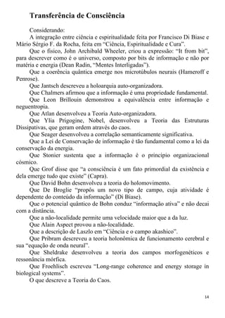 Transferência de Consciência
Considerando:
A integração entre ciência e espiritualidade feita por Francisco Di Biase e
Mário Sérgio F. da Rocha, feita em “Ciência, Espiritualidade e Cura”.
Que o fisico, John Archibald Wheeler, criou a expressão: “It from bit”,
para descrever como é o universo, composto por bits de informação e não por
matéria e energia (Dean Radin, “Mentes Interligadas”).
Que a coerência quântica emerge nos microtúbulos neurais (Hameroff e
Penrose).
Que Jantsch descreveu a holoarquia auto-organizadora.
Que Chalmers afirmou que a informação é uma propriedade fundamental.
Que Leon Brillouin demonstrou a equivalência entre informação e
neguentropia.
Que Atlan desenvolveu a Teoria Auto-organizadora.
Que Ylia Prigogine, Nobel, desenvolveu a Teoria das Estruturas
Dissipativas, que geram ordem através do caos.
Que Seager desenvolveu a correlação semanticamente significativa.
Que a Lei de Conservação de informação é tão fundamental como a lei da
conservação da energia.
Que Stonier sustenta que a informação é o principio organizacional
cósmico.
Que Grof disse que “a consciência é um fato primordial da existência e
dela emerge tudo que existe” (Capra).
Que David Bohn desenvolveu a teoria do holomovimento.
Que De Broglie “propôs um novo tipo de campo, cuja atividade é
dependente do conteúdo da informação” (Di Biase).
Que o potencial quântico de Bohn conduz “informação ativa” e não decai
com a distância.
Que a não-localidade permite uma velocidade maior que a da luz.
Que Alain Aspect provou a não-localidade.
Que a descrição de Laszlo em “Ciência e o campo akashico”.
Que Pribram descreveu a teoria holonômica de funcionamento cerebral e
sua “equação de onda neural”.
Que Sheldrake desenvolveu a teoria dos campos morfogenéticos e
ressonância mórfica.
Que Froehlisch escreveu “Long-range coherence and energy storage in
biological systems”.
O que descreve a Teoria do Caos.
14
 