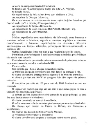 A teoria do campo unificado de Gurwitsch.
O descrito em “Electromagnetic Fields and Life”, A. Presman.
O modelo fractal.
Os experimentos de Fritz Albert Popp com biofótons e DNA.
As pesquisas de Georges Lakowsky.
Os experimentos de entrelaçamento entre sujeito/sujeito descritos por
Erwin Laszlo em “La ciência y El campo akásico”.
As experiências de Jacques Benveniste.
As experiências de visão remota de Hal Puthoff e Russell Targ.
As experiências de Cleve Backster.
Etc.
Minhas experiências com transferência de informação entre humanos e
humanos, animais e humanos, vegetais e humanos, arquétipos e humanos,
cursos/livros/etc. e humanos, sujeito/sujeito em dimensões diferentes,
sujeito/sujeito em tempos diferentes, personagens literários/cinema/etc. e
humanos, etc.
Outras experiências feitas por mim e que revelarei no devido tempo.
Permitiram que eu chegasse à conclusão de que as infinitas possibilidades
são a mais pura verdade.
Em todos os locais que atendo existem centenas de depoimentos todos os
meses sobre os mais variados resultados da RH.
Por exemplo:
Um gerente que libera o cheque especial do cliente.
A prefeitura que paga o precatório um mês depois de começar a RH.
O cliente que arruma emprego no dia seguinte à da primeira entrevista.
O cliente que tem um BMW na garagem dois dias depois da primeira
entrevista.
O executivo que salta de 160 para mais de 1000 funcionários sob seu
comando.
O jogador de futebol que joga em um mês o que nunca jogou na vida e
vai na tv nos programas esportivos.
A cantora que em alguns meses está cantando no palco principal de uma
das mais importantes casas de shows.
O cliente que vende os imóveis invendáveis.
O sofrimento com relacionamentos perdidos que para em questão de dias.
Os clientes que passam no Exame da Ordem, nos Concursos e
Vestibulares.
Os clientes que passam no Conservatório Musical.
A recuperação de drogados e alcoólatras.
O cliente que abre uma empresa e consegue contratos sem parar.
15
 