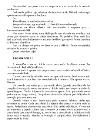 O empresário que passa a ter sua empresa no nível mais alto de cotação
nos bancos.
O dono da gráfica cuja máquina não funcionava (de 700 mil reais) e que
após uma entrevista passa a funcionar.
Etc.
São milhares de resultados destes tipos.
Sempre disse que a gravação do cd não é feita nesta dimensão.
Portanto, na física clássica não encontrarão a resposta para o
funcionamento da RH.
Nos meus livros existe uma bibliografia que deveria ser estudada por
quem quer entender como as coisas funcionam. No próximo livro tudo isso
será explicado detalhadamente e assuntos inéditos que nunca foram descritos
na literatura científica.
Para se chegar ao ponto de fazer o que a RH faz foram necessários
milênios de estudos e prática.
Quem tem olhos veja!
Consciência II
A consciência do ser inicia como uma onda localizada numa das
dimensões de Tudo-O-Que-Existe.
No inicio ela é apenas uma pequena onda que encobre a Centelha Divina,
que emanou do Todo.
É uma consciência primitiva com um ego rudimentar. Praticamente não
tem informação e por isso sua complexidade é mínima. Ela apenas existe.
Nasceu.
No caso de que venha para um mundo físico (grande densidade de luz
congelada) começaria como um mineral. Inicia assim seu longo caminho de
aprendizagem. Ganha informação lentamente (pode ficar paralisada numa
pedra por um longo tempo). De qualquer forma são infinitas possibilidades de
evolução para esse novo ser.
Quando vemos o mar desde uma praia notamos infinitas ondas que
terminam na praia. Cada uma delas é diferente das demais e nunca mais se
repete. Poderíamos nomear cada uma delas. São ondas individuais. Vivem por
um momento e depois voltam para o oceano. A mesma coisa acontece com a
consciência com uma diferença, no nosso caso a consciência e individualidade
nunca mais é perdida. Ganhou informação e complexidade. Multiplicando a
experiência do Todo.
16
 